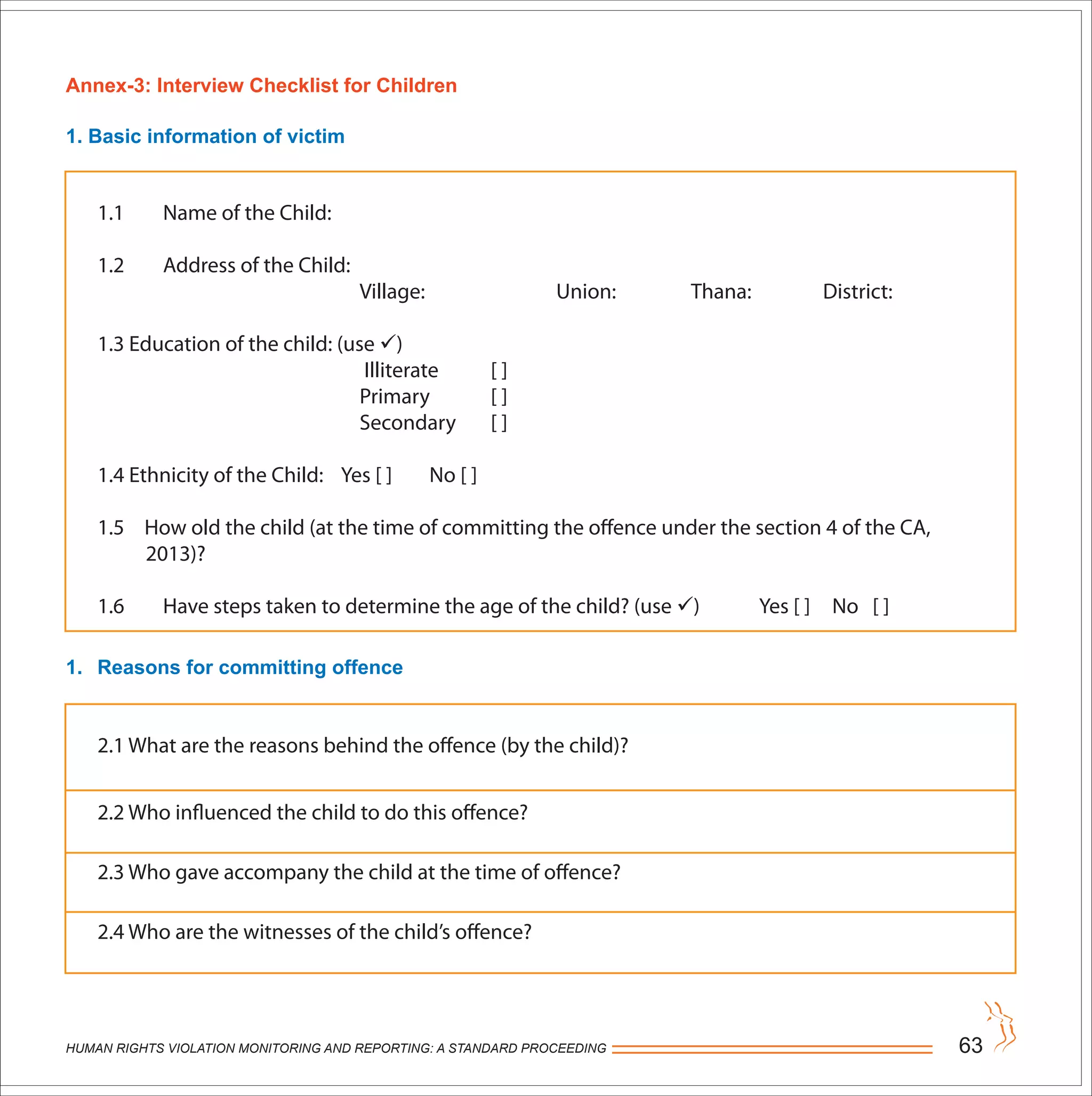 HUMAN RIGHTS VIOLATION MONITORING AND REPORTING: A STANDARD PROCEEDING 63
Annex-3: Interview Checklist for Children
1. Basic information of victim
1. Reasons for committing offence
1.1 Name of the Child:
1.2 Address of the Child:
Village: Union: Thana: District:
1.3 Education of the child: (use )
Illiterate [ ]
Primary [ ]
Secondary [ ]
1.4 Ethnicity of the Child: Yes [ ] No [ ]
1.5 How old the child (at the time of committing the offence under the section 4 of the CA,
2013)?
1.6 Have steps taken to determine the age of the child? (use ) Yes [ ] No [ ]
2.1 What are the reasons behind the offence (by the child)?
2.2 Who influenced the child to do this offence?
2.3 Who gave accompany the child at the time of offence?
2.4 Who are the witnesses of the child’s offence?
 