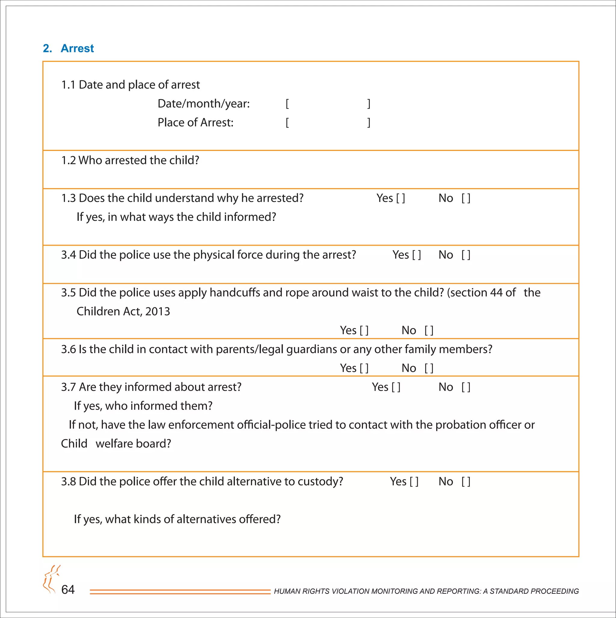 HUMAN RIGHTS VIOLATION MONITORING AND REPORTING: A STANDARD PROCEEDING64
2. Arrest
1.1 Date and place of arrest
Date/month/year: [ ]
Place of Arrest: [ ]
1.2 Who arrested the child?
1.3 Does the child understand why he arrested? Yes [ ] No [ ]
If yes, in what ways the child informed?
3.4 Did the police use the physical force during the arrest? Yes [ ] No [ ]
3.5 Did the police uses apply handcuffs and rope around waist to the child? (section 44 of the
Children Act, 2013
Yes [ ] No [ ]
3.6 Is the child in contact with parents/legal guardians or any other family members?
Yes [ ] No [ ]
3.7 Are they informed about arrest? Yes [ ] No [ ]
If yes, who informed them?
If not, have the law enforcement official-police tried to contact with the probation officer or
Child welfare board?
3.8 Did the police offer the child alternative to custody? Yes [ ] No [ ]
If yes, what kinds of alternatives offered?
 