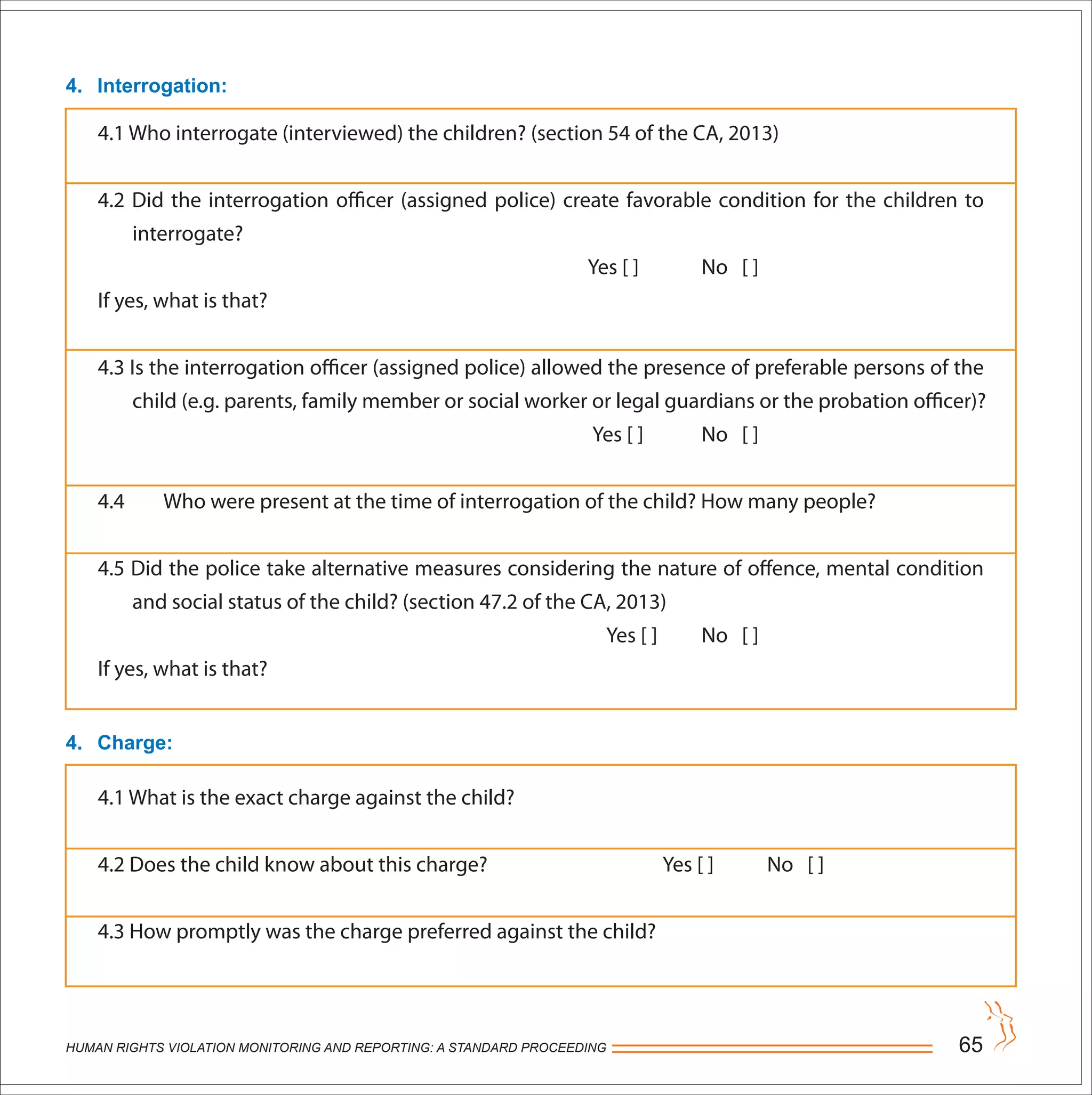 HUMAN RIGHTS VIOLATION MONITORING AND REPORTING: A STANDARD PROCEEDING 65
4. Interrogation:
4. Charge:
4.1 Who interrogate (interviewed) the children? (section 54 of the CA, 2013)
4.2 Did the interrogation officer (assigned police) create favorable condition for the children to
interrogate?
Yes [ ] No [ ]
If yes, what is that?
4.3 Is the interrogation officer (assigned police) allowed the presence of preferable persons of the
child (e.g. parents, family member or social worker or legal guardians or the probation officer)?
Yes [ ] No [ ]
4.4 Who were present at the time of interrogation of the child? How many people?
4.5 Did the police take alternative measures considering the nature of offence, mental condition
and social status of the child? (section 47.2 of the CA, 2013)
Yes [ ] No [ ]
If yes, what is that?
4.1 What is the exact charge against the child?
4.2 Does the child know about this charge? Yes [ ] No [ ]
4.3 How promptly was the charge preferred against the child?
 