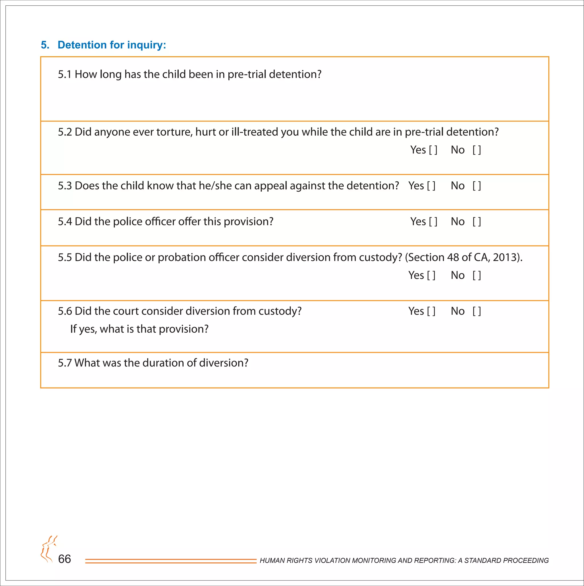 HUMAN RIGHTS VIOLATION MONITORING AND REPORTING: A STANDARD PROCEEDING66
5.1 How long has the child been in pre-trial detention?
5.2 Did anyone ever torture, hurt or ill-treated you while the child are in pre-trial detention?
Yes [ ] No [ ]
5.3 Does the child know that he/she can appeal against the detention? Yes [ ] No [ ]
5.4 Did the police officer offer this provision? Yes [ ] No [ ]
5.5 Did the police or probation officer consider diversion from custody? (Section 48 of CA, 2013).
Yes [ ] No [ ]
5.6 Did the court consider diversion from custody? Yes [ ] No [ ]
If yes, what is that provision?
5.7 What was the duration of diversion?
5. Detention for inquiry:
 