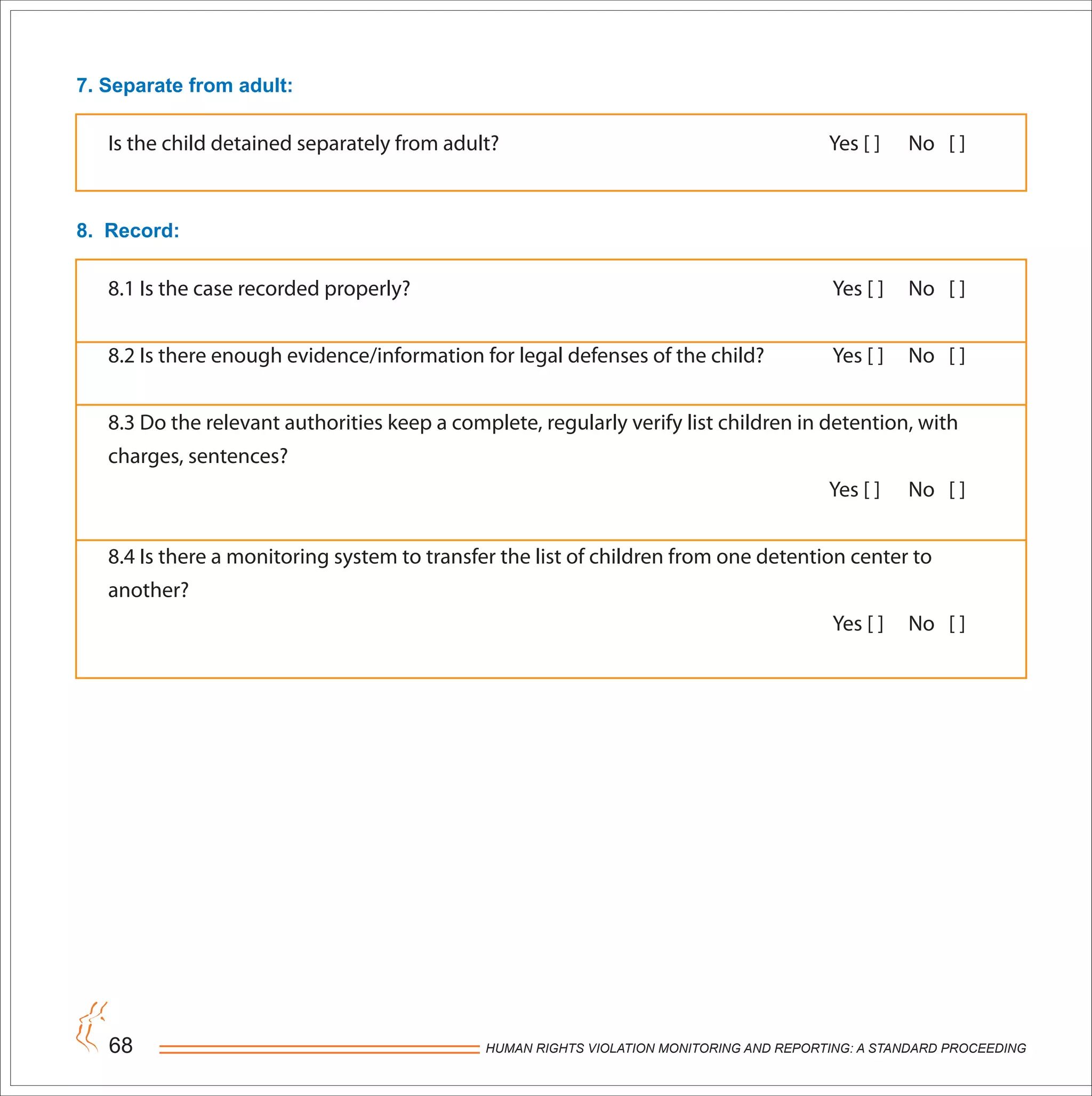 HUMAN RIGHTS VIOLATION MONITORING AND REPORTING: A STANDARD PROCEEDING68
7. Separate from adult:
Is the child detained separately from adult? Yes [ ] No [ ]
8. Record:
8.1 Is the case recorded properly? Yes [ ] No [ ]
8.2 Is there enough evidence/information for legal defenses of the child? Yes [ ] No [ ]
8.3 Do the relevant authorities keep a complete, regularly verify list children in detention, with
charges, sentences?
Yes [ ] No [ ]
8.4 Is there a monitoring system to transfer the list of children from one detention center to
another?
Yes [ ] No [ ]
 