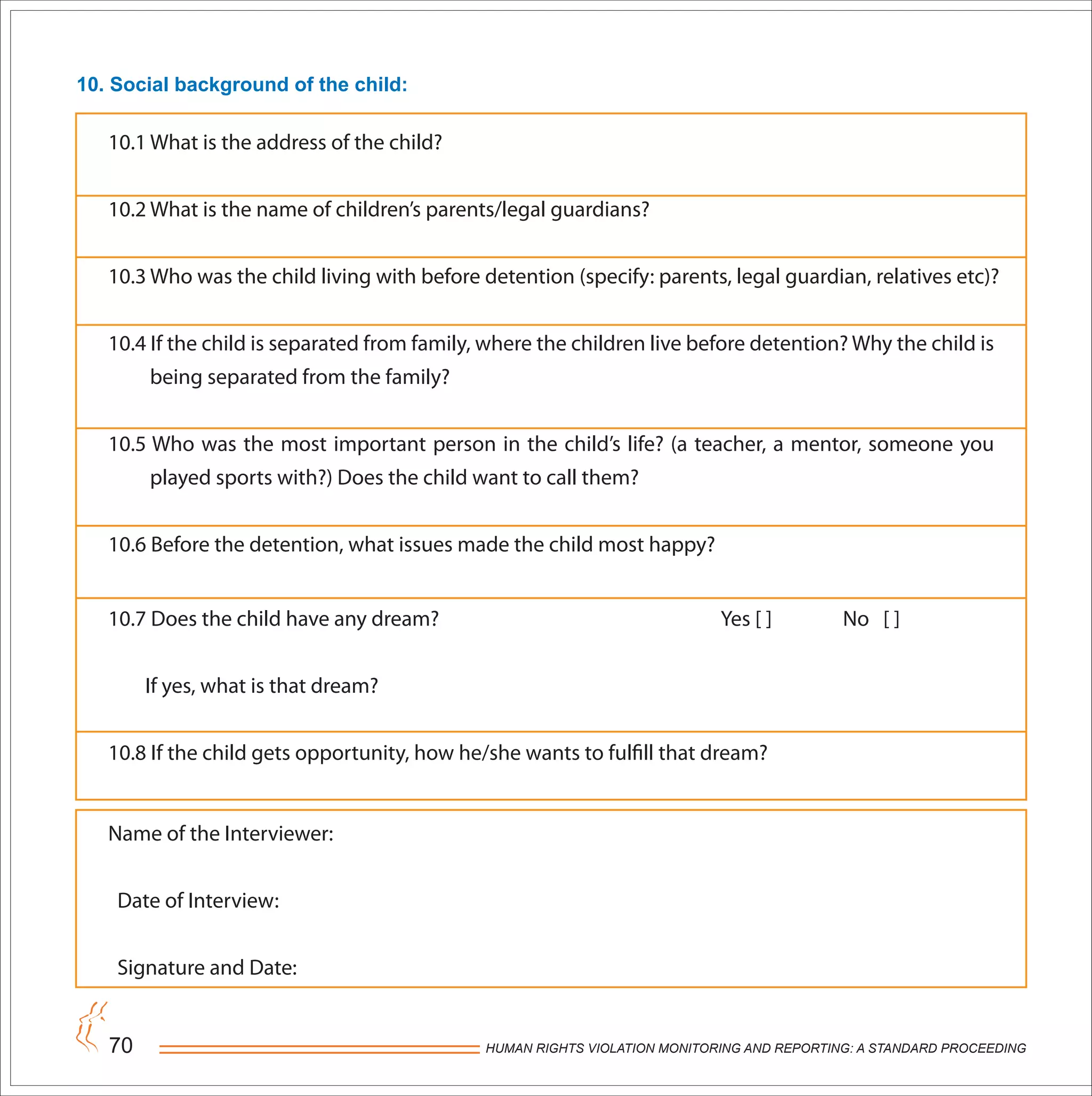 HUMAN RIGHTS VIOLATION MONITORING AND REPORTING: A STANDARD PROCEEDING70
10. Social background of the child:
10.1 What is the address of the child?
10.2 What is the name of children’s parents/legal guardians?
10.3 Who was the child living with before detention (specify: parents, legal guardian, relatives etc)?
10.4 If the child is separated from family, where the children live before detention? Why the child is
being separated from the family?
10.5 Who was the most important person in the child’s life? (a teacher, a mentor, someone you
played sports with?) Does the child want to call them?
10.6 Before the detention, what issues made the child most happy?
10.7 Does the child have any dream? Yes [ ] No [ ]
If yes, what is that dream?
10.8 If the child gets opportunity, how he/she wants to fulfill that dream?
Name of the Interviewer:
Date of Interview:
Signature and Date:
 