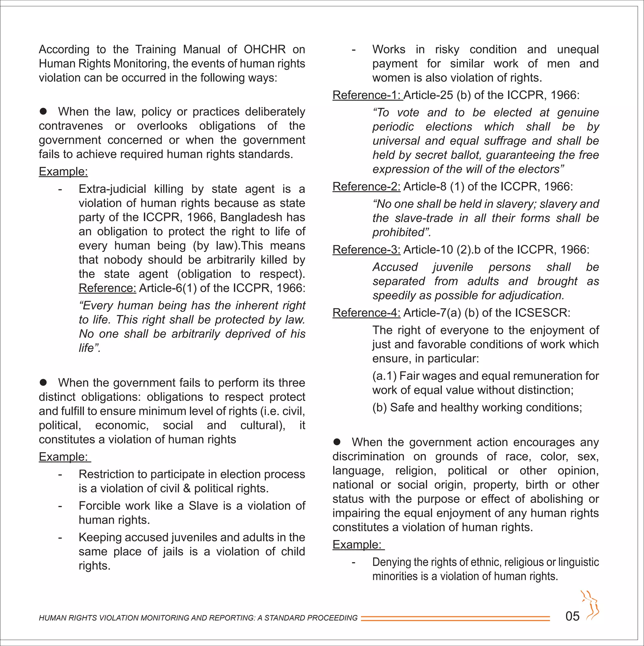 HUMAN RIGHTS VIOLATION MONITORING AND REPORTING: A STANDARD PROCEEDING 05
According to the Training Manual of OHCHR on
Human Rights Monitoring, the events of human rights
violation can be occurred in the following ways:
 When the law, policy or practices deliberately
contravenes or overlooks obligations of the
government concerned or when the government
fails to achieve required human rights standards.
Example:
- Extra-judicial killing by state agent is a
violation of human rights because as state
party of the ICCPR, 1966, Bangladesh has
an obligation to protect the right to life of
every human being (by law).This means
that nobody should be arbitrarily killed by
the state agent (obligation to respect).
Reference: Article-6(1) of the ICCPR, 1966:
“Every human being has the inherent right
to life. This right shall be protected by law.
No one shall be arbitrarily deprived of his
life”.
 When the government fails to perform its three
distinct obligations: obligations to respect protect
and fulfill to ensure minimum level of rights (i.e. civil,
political, economic, social and cultural), it
constitutes a violation of human rights
Example:
- Restriction to participate in election process
is a violation of civil & political rights.
- Forcible work like a Slave is a violation of
human rights.
- Keeping accused juveniles and adults in the
same place of jails is a violation of child
rights.
- Works in risky condition and unequal
payment for similar work of men and
women is also violation of rights.
Reference-1: Article-25 (b) of the ICCPR, 1966:
“To vote and to be elected at genuine
periodic elections which shall be by
universal and equal suffrage and shall be
held by secret ballot, guaranteeing the free
expression of the will of the electors”
Reference-2: Article-8 (1) of the ICCPR, 1966:
“No one shall be held in slavery; slavery and
the slave-trade in all their forms shall be
prohibited”.
Reference-3: Article-10 (2).b of the ICCPR, 1966:
Accused juvenile persons shall be
separated from adults and brought as
speedily as possible for adjudication.
Reference-4: Article-7(a) (b) of the ICSESCR:
The right of everyone to the enjoyment of
just and favorable conditions of work which
ensure, in particular:
(a.1) Fair wages and equal remuneration for
work of equal value without distinction;
(b) Safe and healthy working conditions;
 When the government action encourages any
discrimination on grounds of race, color, sex,
language, religion, political or other opinion,
national or social origin, property, birth or other
status with the purpose or effect of abolishing or
impairing the equal enjoyment of any human rights
constitutes a violation of human rights.
Example:
- Denying the rights of ethnic, religious or linguistic
minorities is a violation of human rights.
 