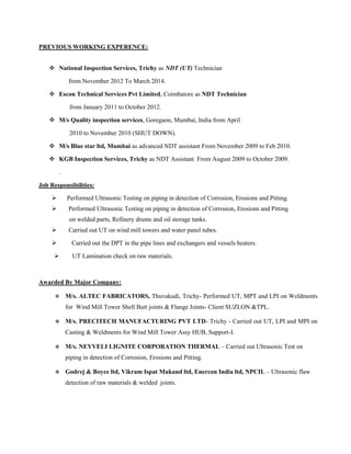PREVIOUS WORKING EXPERENCE:
 National Inspection Services, Trichy as NDT (UT) Technician
from November 2012 To March 2014.
 Escon Technical Services Pvt Limited, Coimbatore as NDT Technician
from January 2011 to October 2012.
 M/s Quality inspection services, Goregaon, Mumbai, India from April
2010 to November 2010 (SHUT DOWN).
 M/s Blue star ltd, Mumbai as advanced NDT assistant From November 2009 to Feb 2010.
 KGB Inspection Services, Trichy as NDT Assistant From August 2009 to October 2009.
.
Job Responsibilities:
 Performed Ultrasonic Testing on piping in detection of Corrosion, Erosions and Pitting.
 Performed Ultrasonic Testing on piping in detection of Corrosion, Erosions and Pitting
on welded parts, Refinery drums and oil storage tanks.
 Carried out UT on wind mill towers and water panel tubes.
 Carried out the DPT in the pipe lines and exchangers and vessels heaters.
 UT Lamination check on raw materials.
Awarded By Major Company:
 M/s. ALTEC FABRICATORS, Thuvakudi, Trichy- Performed UT, MPT and LPI on Weldments
for Wind Mill Tower Shell Butt joints & Flange Joints- Client SUZLON &TPL.
 M/s. PRECITECH MANUFACTURING PVT LTD- Trichy - Carried out UT, LPI and MPI on
Casting & Weldments for Wind Mill Tower Assy HUB, Support-I.
 M/s. NEYVELI LIGNITE CORPORATION THERMAL – Carried out Ultrasonic Test on
piping in detection of Corrosion, Erosions and Pitting.
 Godrej & Boyce ltd, Vikram Ispat Mukand ltd, Enercon India ltd, NPCIL – Ultrasonic flaw
detection of raw materials & welded joints.
 