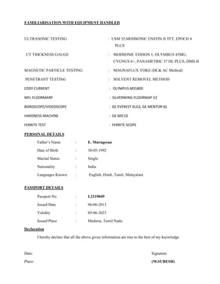 FAMILIARISATION WITH EQUIPMENT HANDLED
ULTRASONIC TESTING : USM 35,MODSONIC ENSTIN II TFT, EPOCH 4
PLUS
UT THICKNESS GAUGE : MODSONIC EDISON 1, OLYMBUS 45MG,
CYGNUS 6+, PANAMETRIC 37 DL PLUS, DMS-II
MAGNETIC PARTICLE TESTING : MAGNAFLUX YOKE (DC& AC Method)
PENETRANT TESTING : SOLVENT REMOVEL METHOD
EDDY CURRENT : OLYMPUS MS5800
MFL FLOORMARP : SILVERWING FLOORMAP V2
BOROSCOPE/VIDEOSCOPE : GE EVEREST XLG3, GE MENTOR IQ
HARDNESS MACHINE : GE MIC10
FERRITE TEST : FERRITE SCOPE
PERSONAL DETAILS
Father’s Name : E. Murugesan
Date of Birth : 30-05-1992
Marital Status : Single
Nationality : India
Languages Known : English, Hindi, Tamil, Malayalam
PASSPORT DETAILS
Passport No : L2319049
Issued Date : 06-06-2013
Validity : 05-06-2023
Issued Place : Madurai, Tamil Nadu
Declaration
I hereby declare that all the above given information are true to the best of my knowledge
Date: Signature
Place: (M.SURESH)
 