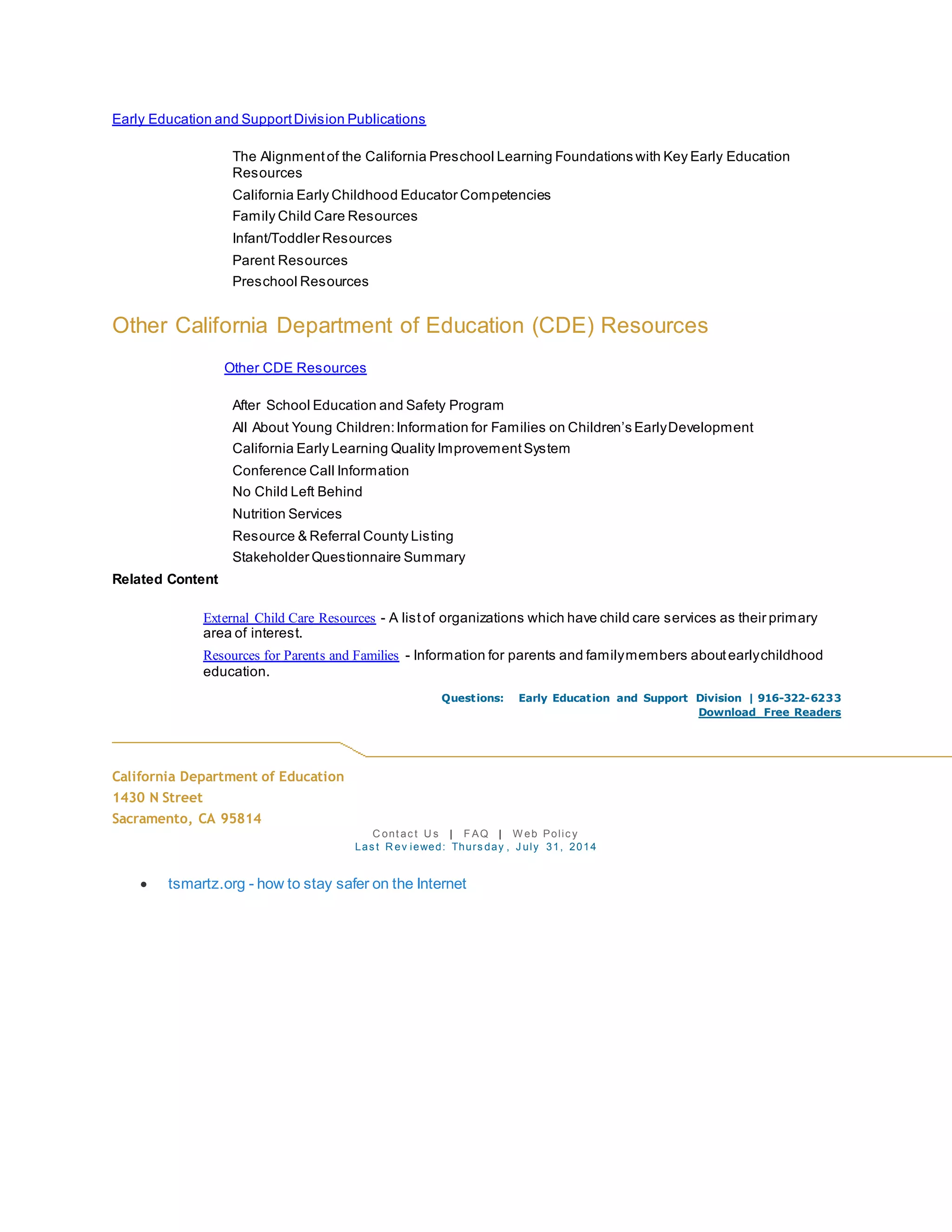 Early Education and SupportDivision Publications
The Alignmentof the California Preschool Learning Foundations with Key Early Education
Resources
California Early Childhood Educator Competencies
Family Child Care Resources
Infant/Toddler Resources
Parent Resources
Preschool Resources
Other California Department of Education (CDE) Resources
Other CDE Resources
After School Education and Safety Program
All About Young Children:Information for Families on Children’s EarlyDevelopment
California Early Learning Quality ImprovementSystem
Conference Call Information
No Child Left Behind
Nutrition Services
Resource & Referral County Listing
Stakeholder Questionnaire Summary
Related Content
External Child Care Resources - A listof organizations which have child care services as their primary
area of interest.
Resources for Parents and Families - Information for parents and familymembers aboutearlychildhood
education.
Questions: Early Education and Support Division | 916-322-6233
Download Free Readers
California Department of Education
1430 N Street
Sacramento, CA 95814
C ont ac t U s | F AQ | W eb Polic y
Las t R ev iewed: Thurs day , J uly 31, 2014
 tsmartz.org - how to stay safer on the Internet
 