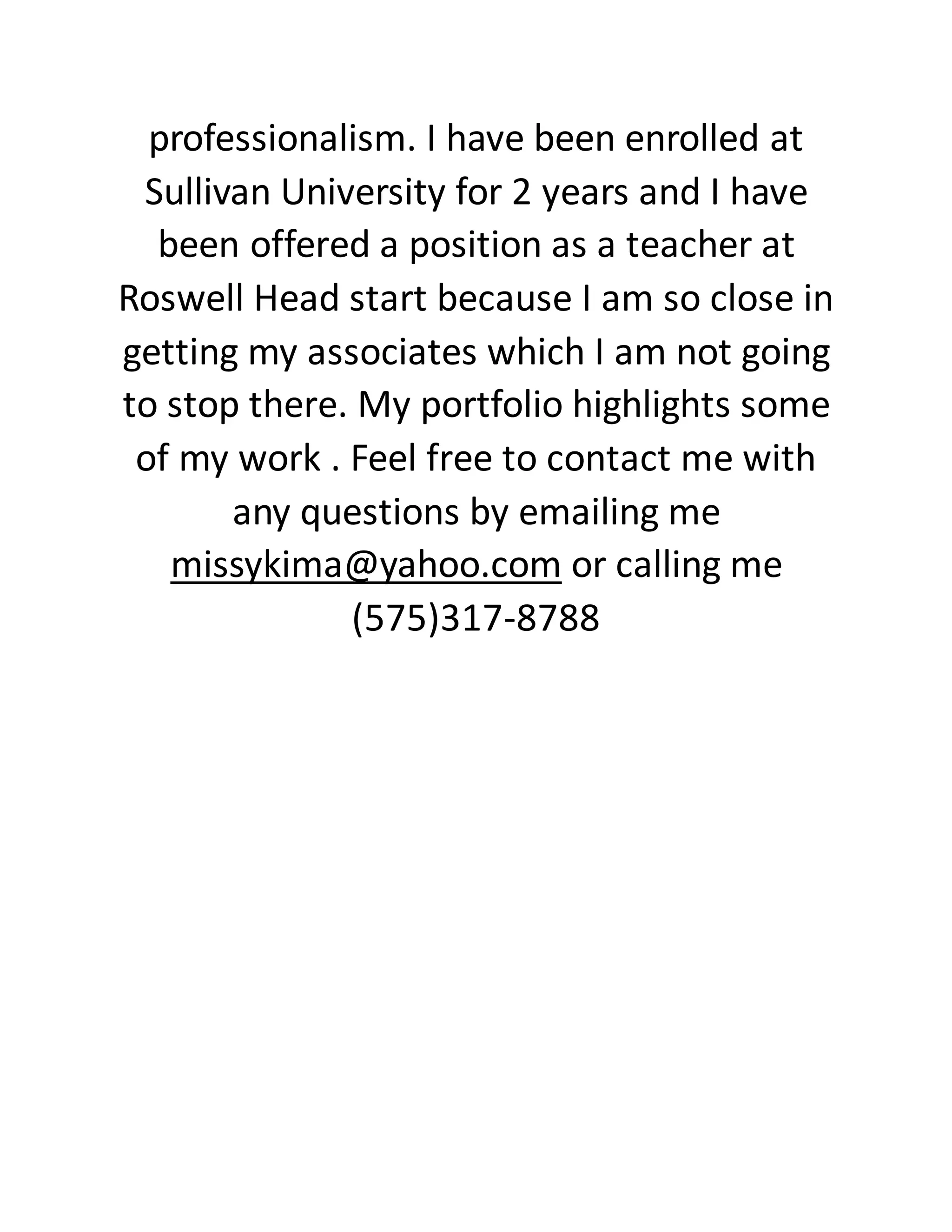 professionalism. I have been enrolled at
Sullivan University for 2 years and I have
been offered a position as a teacher at
Roswell Head start because I am so close in
getting my associates which I am not going
to stop there. My portfolio highlights some
of my work . Feel free to contact me with
any questions by emailing me
missykima@yahoo.com or calling me
(575)317-8788
 