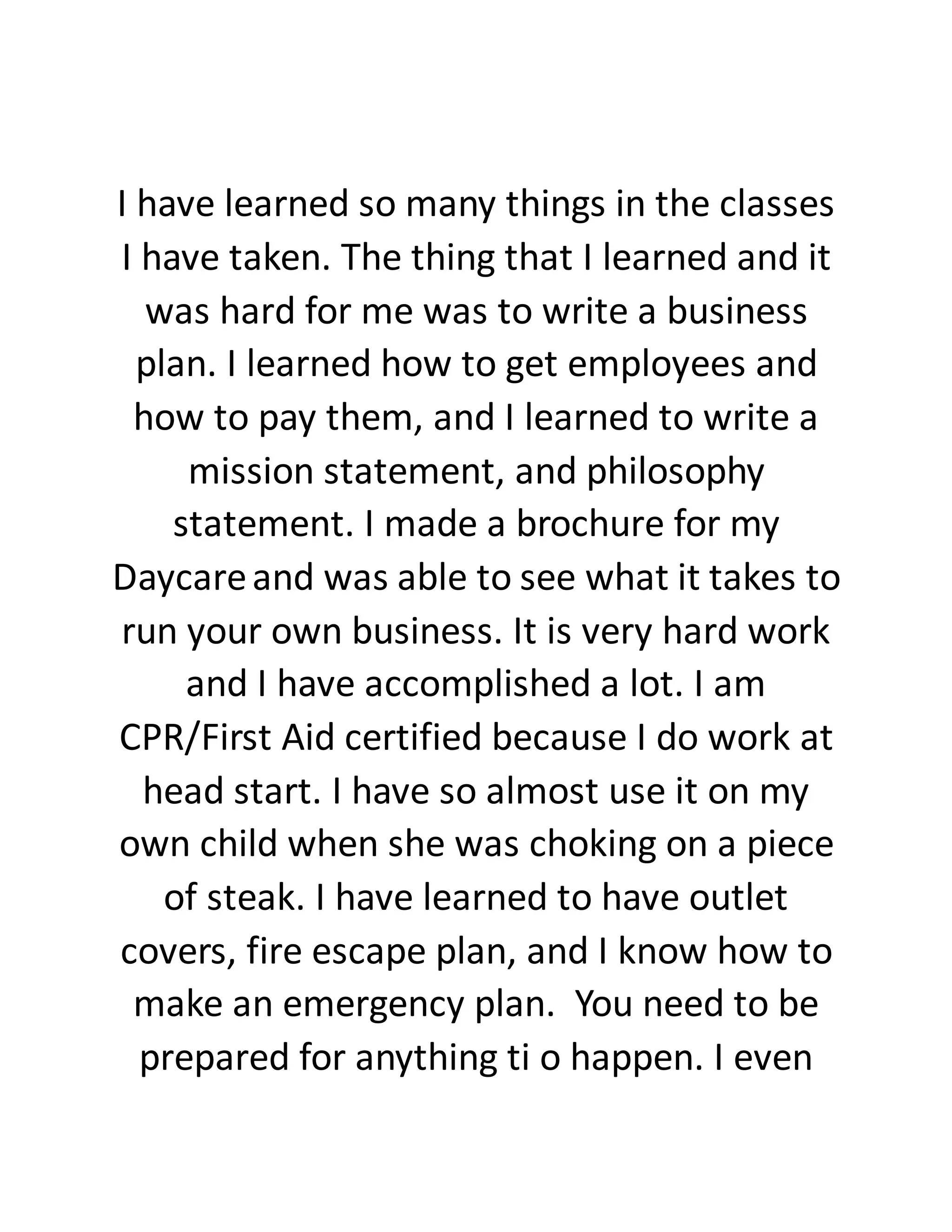 I have learned so many things in the classes
I have taken. The thing that I learned and it
was hard for me was to write a business
plan. I learned how to get employees and
how to pay them, and I learned to write a
mission statement, and philosophy
statement. I made a brochure for my
Daycareand was able to see what it takes to
run your own business. It is very hard work
and I have accomplished a lot. I am
CPR/First Aid certified because I do work at
head start. I have so almost use it on my
own child when she was choking on a piece
of steak. I have learned to have outlet
covers, fire escape plan, and I know how to
make an emergency plan. You need to be
prepared for anything ti o happen. I even
 