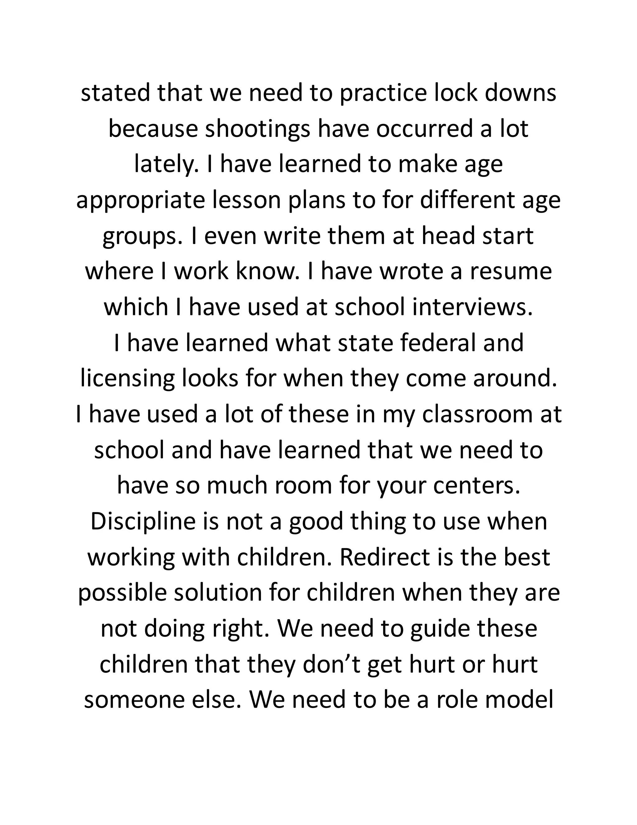 stated that we need to practice lock downs
because shootings have occurred a lot
lately. I have learned to make age
appropriate lesson plans to for different age
groups. I even write them at head start
where I work know. I have wrote a resume
which I have used at school interviews.
I have learned what state federal and
licensing looks for when they come around.
I have used a lot of these in my classroom at
school and have learned that we need to
have so much room for your centers.
Discipline is not a good thing to use when
working with children. Redirect is the best
possible solution for children when they are
not doing right. We need to guide these
children that they don’t get hurt or hurt
someone else. We need to be a role model
 