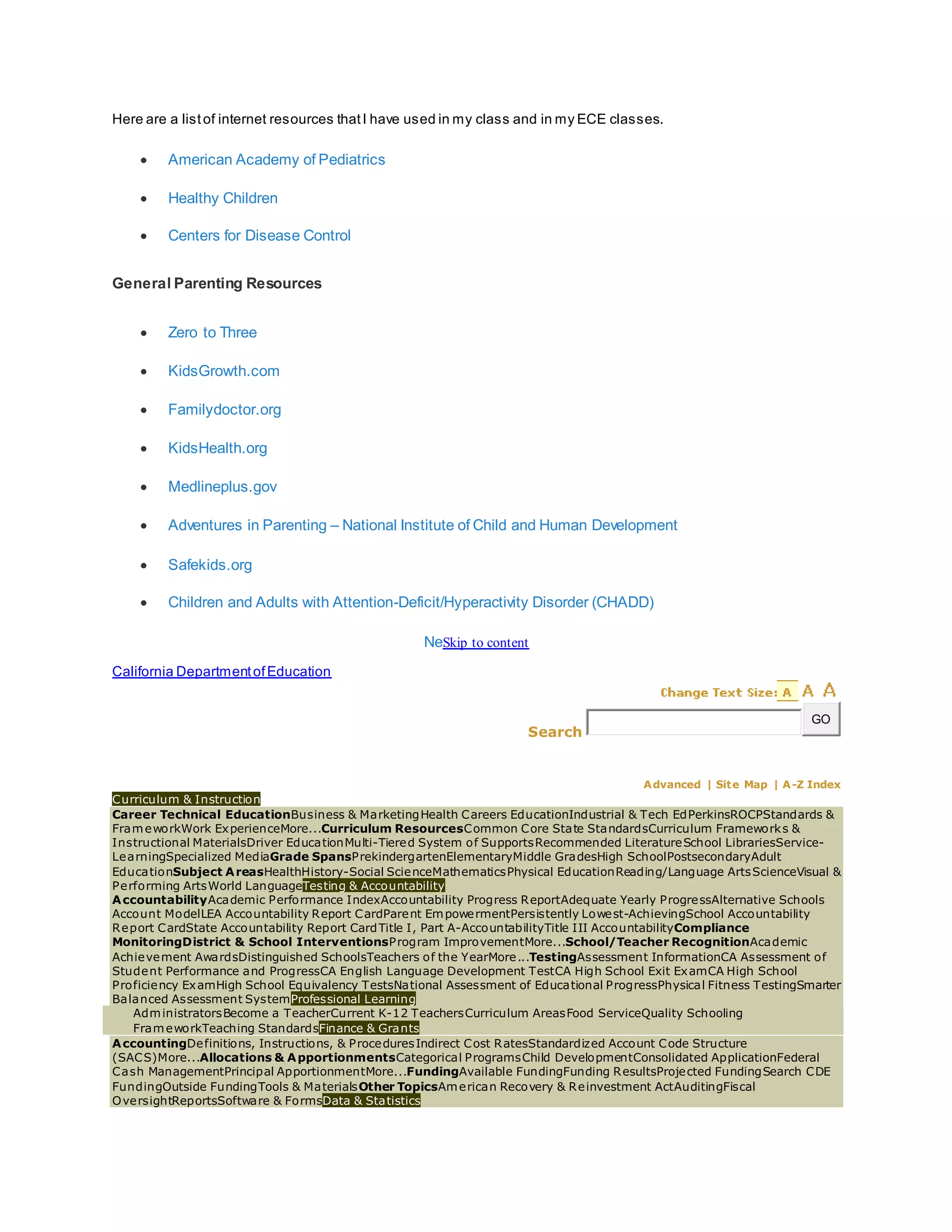 Here are a listof internet resources thatI have used in my class and in my ECE classes.
 American Academy of Pediatrics
 Healthy Children
 Centers for Disease Control
General Parenting Resources
 Zero to Three
 KidsGrowth.com
 Familydoctor.org
 KidsHealth.org
 Medlineplus.gov
 Adventures in Parenting – National Institute of Child and Human Development
 Safekids.org
 Children and Adults with Attention-Deficit/Hyperactivity Disorder (CHADD)
NeSkip to content
California DepartmentofEducation
Search
GO
Advanced | Site Map | A-Z Index
Curriculum & Instruction
Career Technical EducationBusiness & MarketingHealth Careers EducationIndustrial & Tech EdPerkinsROCPStandards &
FrameworkWork ExperienceMore...Curriculum ResourcesCommon Core State StandardsCurriculum Frameworks &
Instructional MaterialsDriver EducationMulti-Tiered System of SupportsRecommended LiteratureSchool LibrariesService-
LearningSpecialized MediaGrade SpansPrekindergartenElementaryMiddle GradesHigh SchoolPostsecondaryAdult
EducationSubject AreasHealthHistory-Social ScienceMathematicsPhysical EducationReading/Language ArtsScienceVisual &
Performing ArtsWorld LanguageTesting & Accountability
AccountabilityAcademic Performance IndexAccountability Progress ReportAdequate Yearly ProgressAlternative Schools
Account ModelLEA Accountability Report CardParent EmpowermentPersistently Lowest-AchievingSchool Accountability
Report CardState Accountability Report CardTitle I, Part A-AccountabilityTitle III AccountabilityCompliance
MonitoringDistrict & School InterventionsProgram ImprovementMore...School/Teacher RecognitionAcademic
Achievement AwardsDistinguished SchoolsTeachers of the YearMore...TestingAssessment InformationCA Assessment of
Student Performance and ProgressCA English Language Development TestCA High School Exit ExamCA High School
Proficiency ExamHigh School Equivalency TestsNational Assessment of Educational ProgressPhysical Fitness TestingSmarter
Balanced Assessment SystemProfessional Learning
AdministratorsBecome a TeacherCurrent K-12 TeachersCurriculum AreasFood ServiceQuality Schooling
FrameworkTeaching StandardsFinance & Grants
AccountingDefinitions, Instructions, & ProceduresIndirect Cost RatesStandardized Account Code Structure
(SACS)More...Allocations & ApportionmentsCategorical ProgramsChild DevelopmentConsolidated ApplicationFederal
Cash ManagementPrincipal ApportionmentMore...FundingAvailable FundingFunding ResultsProjected FundingSearch CDE
FundingOutside FundingTools & MaterialsOther TopicsAmerican Recovery & Reinvestment ActAuditingFiscal
OversightReportsSoftware & FormsData & Statistics
 