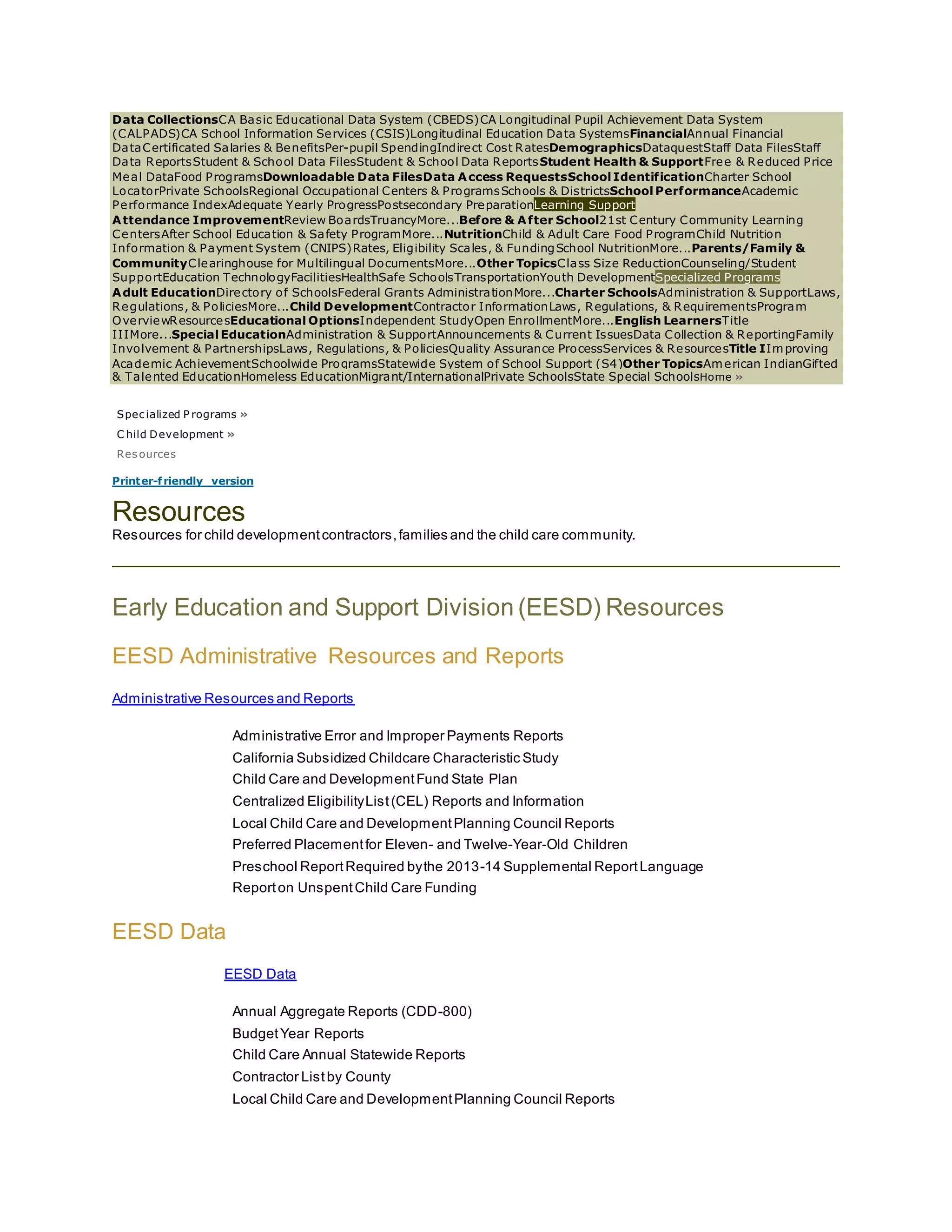 Data CollectionsCA Basic Educational Data System (CBEDS)CA Longitudinal Pupil Achievement Data System
(CALPADS)CA School Information Services (CSIS)Longitudinal Education Data SystemsFinancialAnnual Financial
DataCertificated Salaries & BenefitsPer-pupil SpendingIndirect Cost RatesDemographicsDataquestStaff Data FilesStaff
Data ReportsStudent & School Data FilesStudent & School Data ReportsStudent Health & SupportFree & Reduced Price
Meal DataFood ProgramsDownloadable Data FilesData Access RequestsSchool IdentificationCharter School
LocatorPrivate SchoolsRegional Occupational Centers & ProgramsSchools & DistrictsSchool PerformanceAcademic
Performance IndexAdequate Yearly ProgressPostsecondary PreparationLearning Support
Attendance ImprovementReview BoardsTruancyMore...Before & After School21st Century Community Learning
CentersAfter School Education & Safety ProgramMore...NutritionChild & Adult Care Food ProgramChild Nutrition
Information & Payment System (CNIPS)Rates, Eligibility Scales, & FundingSchool NutritionMore...Parents/Family &
CommunityClearinghouse for Multilingual DocumentsMore...Other TopicsClass Size ReductionCounseling/Student
SupportEducation TechnologyFacilitiesHealthSafe SchoolsTransportationYouth DevelopmentSpecialized Programs
Adult EducationDirectory of SchoolsFederal Grants AdministrationMore...Charter SchoolsAdministration & SupportLaws,
Regulations, & PoliciesMore...Child DevelopmentContractor InformationLaws, Regulations, & RequirementsProgram
OverviewResourcesEducational OptionsIndependent StudyOpen EnrollmentMore...English LearnersTitle
IIIMore...Special EducationAdministration & SupportAnnouncements & Current IssuesData Collection & ReportingFamily
Involvement & PartnershipsLaws, Regulations, & PoliciesQuality Assurance ProcessServices & ResourcesTitle IImproving
Academic AchievementSchoolwide ProgramsStatewide System of School Support (S4)Other TopicsAmerican IndianGifted
& Talented EducationHomeless EducationMigrant/InternationalPrivate SchoolsState Special SchoolsHome »
Specialized P rograms »
C hild Development »
Resources
Printer-friendly version
Resources
Resources for child developmentcontractors,families and the child care community.
Early Education and Support Division (EESD) Resources
EESD Administrative Resources and Reports
Administrative Resources and Reports
Administrative Error and Improper Payments Reports
California Subsidized Childcare Characteristic Study
Child Care and DevelopmentFund State Plan
Centralized EligibilityList(CEL) Reports and Information
Local Child Care and DevelopmentPlanning Council Reports
Preferred Placementfor Eleven- and Twelve-Year-Old Children
Preschool ReportRequired bythe 2013-14 Supplemental ReportLanguage
Reporton UnspentChild Care Funding
EESD Data
EESD Data
Annual Aggregate Reports (CDD-800)
BudgetYear Reports
Child Care Annual Statewide Reports
Contractor Listby County
Local Child Care and DevelopmentPlanning Council Reports
 