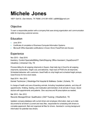 Michele Jones
18571 Goll St. | San Antonio, TX 78266 | 210-391-4350 | sj69842@gmail.com
Objective
To earn a responsible position with a company that uses strong organization and communication
skills for improving customer service.
Education
 June 2014
 Certificate of completion of Business Computer Information Systems
 Microsoft Office Specialist certifications in Excel, Word, PowerPoint and Access
Experience
Nov 2015 – Sept 2016
Inventory Control Specialist/Billing Clerk/Shipping Office Assistant | SupaDoors/VT
industries | Universal City, TX
Process billing for all outgoing shipments in Syspro. Kept daily log in Excel for all outgoing
shipments, backorders, freight cost, and deliveries. Kept track of POD’s for all shipments.
Scheduled deliveries with customers. Used FedEx to ship freight and schedule freight pickups.
Used Kronos for time clock needs.
Sept 2014 - Nov 2015
Kennel Technician | Westridge Pet Hospital & Wellness Center | Schertz, TX
In charge of health and care of boarding animals. Including hospitalized patients, and drop off
appointments. Walking, feeding, and medication administration of all animals in house. Assist
doctors with appointments and patients. Give vaccines and fill prescriptions as needed.
Mar 2012 - Nov 2012
Records Manager/Driver Qualification | D&T Trucking | Weatherford, TX
Updated company database with current driver and employee information, kept up to date
documents for all driver’s (current and new) files, responsible for scheduling with drivers to
complete paperwork, filed and organized all files for drivers. Assisted in running background
information for potential new drivers.
 