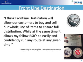 4
“I think Frontline Destination will
allow our customers to buy and sell
our whole line of items to ensure full
distribution. While at the same time it
allows my fellow RSR’s to easily and
confidently run any route at any given
time.”
-Quote by Brady Haynes – Route Sales Representative
 
