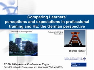 Institut für Informatik und
Wirtschaftsinformatik (ICB)
Comparing Learners’
perceptions and expectations in professional
training and HE: the German perspective
Thomas Richter
University of Duisburg-Essen Picture right: Winding-
tower, Essen
EDEN 2014 Annual Conference, Zagreb
From Education to Employment and Meaningful Work with ICTs
 