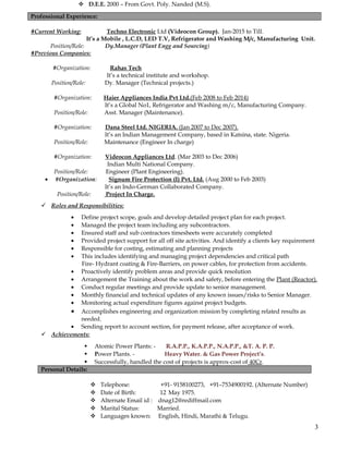  D.E.E. 2000 – From Govt. Poly. Nanded (M.S).
#Current Working: Techno Electronic Ltd (Videocon Group). Jan-2015 to Till.
It’s a Mobile , L.C.D, LED T.V, Refrigerator and Washing M/c, Manufacturing Unit.
Position/Role: Dy.Manager (Plant Engg and Sourcing)
#Previous Companies:
#Organization: Rahas Tech
It’s a technical institute and workshop.
Position/Role: Dy. Manager (Technical projects.)
#Organization: Haier Appliances India Pvt Ltd.(Feb 2008 to Feb 2014)
It’s a Global No1, Refrigerator and Washing m/c, Manufacturing Company.
Position/Role: Asst. Manager (Maintenance).
#Organization: Dana Steel Ltd. NIGERIA. (Jan 2007 to Dec 2007).
It’s an Indian Management Company, based in Katsina, state. Nigeria.
Position/Role: Maintenance (Engineer In charge)
#Organization: Videocon Appliances Ltd. (Mar 2003 to Dec 2006)
Indian Multi National Company.
Position/Role: Engineer (Plant Engineering).
• #Organization: Signum Fire Protection (I) Pvt. Ltd. (Aug 2000 to Feb 2003)
It’s an Indo-German Collaborated Company.
Position/Role: Project In Charge.
 Roles and Responsibilities:
• Define project scope, goals and develop detailed project plan for each project.
• Managed the project team including any subcontractors.
• Ensured staff and sub contractors timesheets were accurately completed
• Provided project support for all off site activities. And identify a clients key requirement
• Responsible for costing, estimating and planning projects
• This includes identifying and managing project dependencies and critical path
Fire- Hydrant coating & Fire-Barriers, on power cables, for protection from accidents.
• Proactively identify problem areas and provide quick resolution
• Arrangement the Training about the work and safety, before entering the Plant (Reactor).
• Conduct regular meetings and provide update to senior management.
• Monthly financial and technical updates of any known issues/risks to Senior Manager.
• Monitoring actual expenditure figures against project budgets.
• Accomplishes engineering and organization mission by completing related results as
needed.
• Sending report to account section, for payment release, after acceptance of work.
 Achievements:
 Atomic Power Plants: - R.A.P.P., K.A.P.P., N.A.P.P., &T. A. P. P.
 Power Plants. - Heavy Water. & Gas Power Project’s.
 Successfully, handled the cost of projects is approx-cost of 40Cr.
Personal Details:
 Telephone: +91- 9158100273, +91–7534900192. (Alternate Number)
 Date of Birth: 12 May 1975.
 Alternate Email id : dnag12@rediffmail.com
 Marital Status: Married.
 Languages known: English, Hindi, Marathi & Telugu.
Professional Experience:
3
 