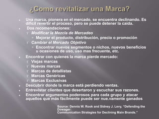  Una marca, pionera en el mercado, se encuentra declinando. Es
difícil revertir el proceso, pero se puede detener la caída.
 Dos recomendaciones:
 Modificar la Mezcla de Mercadeo
 Mejorar el producto, distribución, precio o promoción
 Cambiar el Mercado Objetivo
 Encontrar nuevos segmentos o nichos, nuevos beneficios
u ocasiones de uso, uso mas frecuente, etc.
 Encontrar con quienes la marca pierde mercado:
 Viejas marcas
 Nuevas marcas
 Marcas de detallistas
 Marcas Genéricas
 Marcas Exclusivas
 Descubrir donde la marca está perdiendo ventas.
 Entrevistar clientes que desertaron y escuchar sus razones.
 Encontrar argumentos poderosos para cada grupo y atacar
aquellos que más fácilmente puede ser nue.vamente ganados
Source: Dennis W. Rook and Sidney J. Levy, “Defending the
Dowager:
Communication Strategies for Declining Main Brands.”
 
