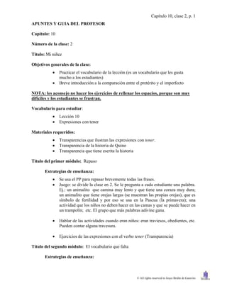 Capítulo 10, clase 2, p. 1
APUNTES Y GUIA DEL PROFESOR

Capítulo: 10

Número de la clase: 2

Título: Mi niñez

Objetivos generales de la clase:
              Practicar el vocabulario de la lección (es un vocabulario que les gusta
               mucho a los estudiantes)
              Breve introducción a la comparación entre el pretérito y el imperfecto

NOTA: les aconsejo no hacer los ejercicios de rellenar los espacios, porque son muy
difíciles y los estudiantes se frustran.

Vocabulario para estudiar:
              Lección 10
              Expresiones con tener

Materiales requeridos:
              Transparencias que ilustran las expresiones con tener.
              Transparencia de la historia de Quino
              Transparencia que tiene escrita la historia

Título del primer módulo: Repaso

       Estrategias de enseñanza:
              Se usa el PP para repasar brevemente todas las frases.
              Juego: se divide la clase en 2. Se le pregunta a cada estudiante una palabra.
               Ej.: un animalito que camina muy lento y que tiene una coraza muy dura;
               un animalito que tiene orejas largas (se muestran las propias orejas), que es
               símbolo de fertilidad y por eso se usa en la Pascua (la primavera); una
               actividad que los niños no deben hacer en las camas y que se puede hacer en
               un trampolín; etc. El grupo que más palabras adivine gana.

              Hablar de las actividades cuando eran niños: eran traviesos, obedientes, etc.
               Pueden contar alguna travesura.

              Ejercicios de las expresiones con el verbo tener (Transparencia)

Título del segundo módulo: El vocabulario que falta

       Estrategias de enseñanza:



                                                           © All rights reserved to Joyce Bruhn de Garavito
 