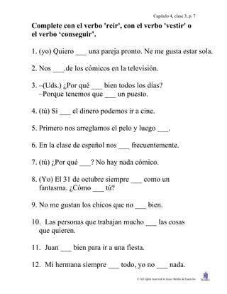 Capítulo 4, clase 3, p. 7

Complete con el verbo 'reír', con el verbo 'vestir' o
el verbo „conseguir‟.

1. (yo) Quiero ___ una pareja pronto. Ne me gusta estar sola.

2. Nos ___.de los cómicos en la televisión.

3. –(Uds.) ¿Por qué ___ bien todos los días?
   –Porque tenemos que ___ un puesto.

4. (tú) Si ___ el dinero podemos ir a cine.

5. Primero nos arreglamos el pelo y luego ___.

6. En la clase de español nos ___ frecuentemente.

7. (tú) ¿Por qué ___? No hay nada cómico.

8. (Yo) El 31 de octubre siempre ___ como un
   fantasma. ¿Cómo ___ tú?

9. No me gustan los chicos que no ___ bien.

10. Las personas que trabajan mucho ___ las cosas
  que quieren.

11. Juan ___ bien para ir a una fiesta.

12. Mi hermana siempre ___ todo, yo no ___ nada.
                                    © All rights reserved to Joyce Bruhn de Garavito
 
