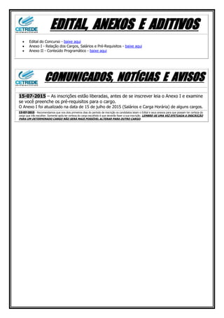 EDITAL, ANEXOS E ADITIVOS
 Edital do Concurso - baixe aqui
 Anexo I - Relação dos Cargos, Salários e Pré-Requisitos - baixe aqui
 Anexo II - Conteúdo Programático - baixe aqui
COMUNICADOS, NOTÍCIAS E AVISOS
15-07-2015 – As inscrições estão liberadas, antes de se inscrever leia o Anexo I e examine
se você preenche os pré-requisitos para o cargo.
O Anexo I foi atualizado na data de 15 de julho de 2015 (Salários e Carga Horária) de alguns cargos.
13-07-2015 - Recomendamos que nos dois primeiros dias do período de inscrição os candidatos leiam o Edital e seus anexos para que possam ter certeza do
cargo que irão escolher. Somente após ter certeza do cargo escolhido é que deverão fazer a sua inscrição. LEMBRE-SE UMA VEZ EFETUADA A INSCRIÇÃO
PARA UM DETERMINADO CARGO NÃO SERÁ MAIS POSSÍVEL ALTERAR PARA OUTRO CARGO.
 