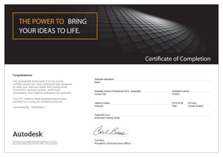 Certificate of Completion
THE POWER TO BRING
YOUR IDEAS TO LIFE.
Carl Bass
President, Chief Executive Officer
Congratulations!
The Autodesk® Authorized Training Center
(ATC®) course you have completed was designed
to meet your learning needs with professional
instructors, relevant content, authorized
courseware, and ongoing evaluation by Autodesk.
The ATC network helps professionals achieve
excellence in using our software products.
Certificate No. 1KIP845031
Slobodan Nenadović
Name
Autodesk Inventor Professional 2012 - Essentials
Course Title
Autodesk Inventor
Product
Vladimir Gutesa
Instructor
2012-04-06
Date
40 hours
Course Duration
TeamCAD d.o.o.
Authorized Training Center
Autodesk and ATC are registered trademarks of Autodesk, Inc. in the USA
and/or other countries. All other trade names, product names, or trademarks
belong to their respective holders. © 2009 Autodesk, Inc. All rights reserved.
 