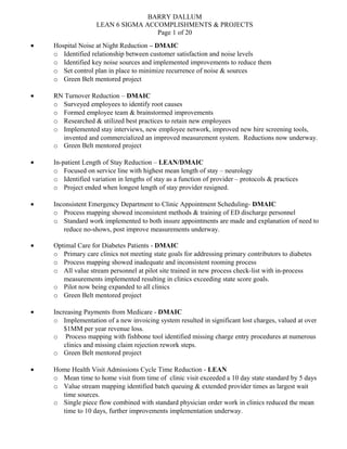 BARRY DALLUM
LEAN 6 SIGMA ACCOMPLISHMENTS & PROJECTS
Page 1 of 20
• Hospital Noise at Night Reduction – DMAIC
o Identified relationship between customer satisfaction and noise levels
o Identified key noise sources and implemented improvements to reduce them
o Set control plan in place to minimize recurrence of noise & sources
o Green Belt mentored project
• RN Turnover Reduction – DMAIC
o Surveyed employees to identify root causes
o Formed employee team & brainstormed improvements
o Researched & utilized best practices to retain new employees
o Implemented stay interviews, new employee network, improved new hire screening tools,
invented and commercialized an improved measurement system. Reductions now underway.
o Green Belt mentored project
• In-patient Length of Stay Reduction – LEAN/DMAIC
o Focused on service line with highest mean length of stay – neurology
o Identified variation in lengths of stay as a function of provider – protocols & practices
o Project ended when longest length of stay provider resigned.
• Inconsistent Emergency Department to Clinic Appointment Scheduling- DMAIC
o Process mapping showed inconsistent methods & training of ED discharge personnel
o Standard work implemented to both insure appointments are made and explanation of need to
reduce no-shows, post improve measurements underway.
• Optimal Care for Diabetes Patients - DMAIC
o Primary care clinics not meeting state goals for addressing primary contributors to diabetes
o Process mapping showed inadequate and inconsistent rooming process
o All value stream personnel at pilot site trained in new process check-list with in-process
measurements implemented resulting in clinics exceeding state score goals.
o Pilot now being expanded to all clinics
o Green Belt mentored project
• Increasing Payments from Medicare - DMAIC
o Implementation of a new invoicing system resulted in significant lost charges, valued at over
$1MM per year revenue loss.
o Process mapping with fishbone tool identified missing charge entry procedures at numerous
clinics and missing claim rejection rework steps.
o Green Belt mentored project
• Home Health Visit Admissions Cycle Time Reduction - LEAN
o Mean time to home visit from time of clinic visit exceeded a 10 day state standard by 5 days
o Value stream mapping identified batch queuing & extended provider times as largest wait
time sources.
o Single piece flow combined with standard physician order work in clinics reduced the mean
time to 10 days, further improvements implementation underway.
 