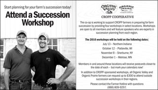 Start planning for your farm’s succession today!
AttendaSuccession
Workshop The co-op is working to support CROPP farmers in preparing for farm
succession by providing four workshops in select locations. Workshops
are open to all members and will feature speakers who are experts in
succession planning from each region.
The 2016 workshops will be held on the following dates:
July 13 – Northern Indiana
October 12 – Platteville, WI
November 8 – Sherburne, NY
December 1 – Melrose, MN
Members in and around these locations will receive postcards closer to
the date of each – but mark your calendars now!
In addition to CROPP-sponsored workshops, all Organic Valley and
Organic Prairie farmers can request up to $300 to attend outside
succession workshops in their regions.
Please contact the Farmer Hotline with questions
(888) 809-9297.
 