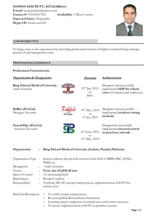 Page 1 / 3
HASSAN AZIZ BUTT, ACCA(Affiliate)
E-mail: hasanazizbutt@yahoo.com
Contact #: 923454317251 Availability: 2 Week’s notice
Expected Salary: Negotiable
Skype I.D: hassan.aziz325
CAREEROBJECTIVE
To bring value to the organization by providing professional services of highest standard being strategic
partner of top management team.
PROFESSIONALEXPERIENCE
Professional Commitments
Organization & Designation Duration Achievements
King Edward Medical University.
Audit Assistant 23rd
Jan, 2015
to
Date
Designed and successfully
implemented SOP for refund
cases of students and employees.
Raffles (Pvt) Ltd.
Manager Accounts
19th
May, 2014
to
3rd
Jan, 2015
Designed and successfully
implemented modern costing
methods.
Samad Pipe (Pvt) Ltd.
Assistant Accounts
21st
June, 2010
to
15th
May, 2014
Designed & successfully
implemented internal control
on purchase and sale
Organization : King Edward Medical University.(Lahore, Punjab, Pakistan)
Organization Type : Service industry that provide services in the field of MBBS, BSC, M.Phil.,
PHD, etc.
Designation : Audit Assistant.
Tenure : From Jan 23,2014 till now
Span of Control : 12 Accounting Staff.
Reporting to : Resident Auditor
Responsibility : Verifying AR/AP, receipts and payments, implementation of SOP’s for
refund cases.
Brief Job Description : To verify receipts and payment;
 Reviewing Bank Reconciliation Statement;
 Ensuring timely completion of refund cases with correct amounts;
 To ensure implementation of SOP’s in purchase system;
 