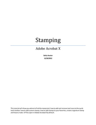 Stamping
Adobe Acrobat X
Dolly Hunter
12/20/2012
Thistutorial will showyouwhere tofindthe stamptool,how toadd and remove tool iconstothe quick
toolstoolbar,howto addcustom stamps,how to add stampsto yourfavorites,create asignature stamp
and howto make .tif filesopeninAdobe AcrobatXbydefault.
 