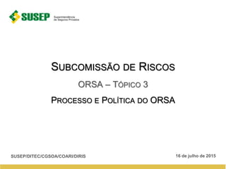 SUBCOMISSÃO DE RISCOS
ORSA – TÓPICO 3
PROCESSO E POLÍTICA DO ORSA
16 de julho de 2015SUSEP/DITEC/CGSOA/COARI/DIRIS
 