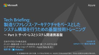Azure
2020年7月
MPNパートナー様向け配布用
Tech Briefing:
製造リファレンス・アーキテクチャをベースとした
システム構築を行うための基盤技術トレーニング
福原 毅 ( tfukuha )
日本マイクロソフト株式会社
パートナー事業本部 パートナー技術統括本部 第二アーキテクト本部
シニア クラウド ソリューション アーキテクト ( Azure Data & AI )
～ Part 3: サーバーレスとシステム間連携基盤
 