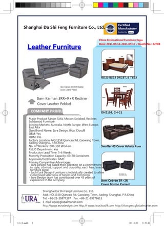 Certified
     Shanghai Da Shi Feng Furniture Co., Ltd.                                   Manufacturer
                                                                                Audited by



                                                                 China International Furniture Expo
                                                                 Date: 2011.09.14-2011.09.17 / Booth No.: E2F08
       Leather Furniture



                                                                   BD23 BS23 DR23T, B TB23




                 Item Karman 3RR+R+R Recliner
                 Cover Leather Pebbel

            COMPANY PROFILE                                        DN2105, CH-21

           Major Product Range: Sofa, Motion Sofabed, Recliner,
           Solidwood Furniture
           Existing Markets: Australia, North Europe, West Europe,
           East Aisa
           Own Brand Name: Eura Design, Rico, Cloud9
           OEM: Yes
           ODM: Yes
           Factory Location: NO.1158 Qiancao Rd, Caowang Town,
           Jiading Shanghai, P.R.China
           No. of Workers: 200-350 Workers                             Swaffer 4S Cover Ashely Rum
           R & D Department: Yes
           Production Lead Time: 5-6 Weeks
           Monthly Production Capacity: 60-70 Containers
           Approvals/Certificates: GMC
           Primary Competitive Advantages:
           - Eura Design has based their direction on a commitment
             to style, comfort, support and durability, each hand made
             furniture piece
           - Each Eura Design Furniture is individually created to allow
             customised selections of fabrics and trimmings
           - Eura Design team has contributed over 45 years of
             experience to the company                                 Item Cobran 3R+2R
                                                                       Cover Boston Current

                     Shanghai Da Shi Feng Furniture Co., Ltd.
                     Add: NO.1158 Qiancao Rd, Caowang Town, Jiading, Shanghai, P.R.China
                     Tel: +86-21-39977397 Fax: +86-21-39978611
                     E-mail: rico@globalmarket.com
                     http://www.euradesign.com http:// www.ricocloud9.com http://rico.gmc.globalmarket.com




大石风.indd     1                                                                               2011-8-11   11:53:40
 