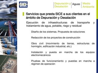 Depuración y
Desalación
Aguas Medio
Ambiente
Ejecución de infraestructuras de transporte y
tratamiento de agua, potable, riego y residual
Diseño de los sistemas. Propuesta de soluciones
Redacción de los proyectos de construcción
Obra civil (movimiento de tierras, estructuras de
hormigón, edificación industrial, etc.)
Instalación y puesta en marcha de los equipos
electromecánicos
Pruebas de funcionamiento y puestas en marcha a
régimen de operación
Servicios que presta SICE a sus clientes en el
ámbito de Depuración y Desalación
 