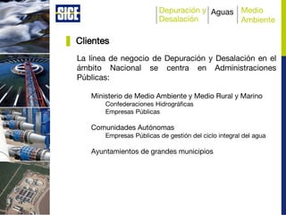 Depuración y
Desalación
Aguas Medio
Ambiente
Clientes
La línea de negocio de Depuración y Desalación en el
ámbito Nacional se centra en Administraciones
Públicas:
Ministerio de Medio Ambiente y Medio Rural y Marino
Confederaciones Hidrográficas
Empresas Públicas
Comunidades Autónomas
Empresas Públicas de gestión del ciclo integral del agua
Ayuntamientos de grandes municipios
 