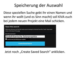 Speicherung der Auswahl
Diese speziellen Suche gebt ihr einen Namen und
wenn ihr wollt (und es Sinn macht) soll KIVA euch
bei jedem neuen Projekt eine Mail schicken.
4
Jetzt noch „Create Saved Search“ anklicken.
Südafrikanische Solarprojekte
 