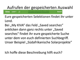 Aufrufen der gespeicherten Auswahl
Eure gespeicherten Selektionen findet ihr unter
Lend.
Bei „My KIVA“ das Feld „Saved searches“
anklicken dann ganz rechts unter „Saved
searches“ findet ihr eure gespeicherte Suche
unter dem von euch definierten Suchbegriff.
Unser Beispiel „Südafrikanische Solarprojekte“
Ich hoffe diese Beschreibung hilft euch?
 