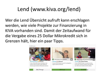 Lend (www.kiva.org/lend)
Wer die Lend Übersicht aufruft kann erschlagen
werden, wie viele Projekte zur Finanzierung in
KIVA vorhanden sind. Damit der Zeitaufwand für
die Vergabe eines 25 Dollar Mikrokredit sich in
Grenzen hält, hier ein paar Tipps.
 