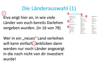 Die Länderauswahl (1)
Kiva zeigt hier an, in wie viele
Länder von euch bereits Darlehen
vergeben wurden. (in 16 von 78)
Wer in ein „neues“ Land verleihen
will kann einfach anklicken dann
werden nur noch Länder angezeigt
in die noch nicht von dir investiert
wurde!
1 2
3
4
5
1
2
 