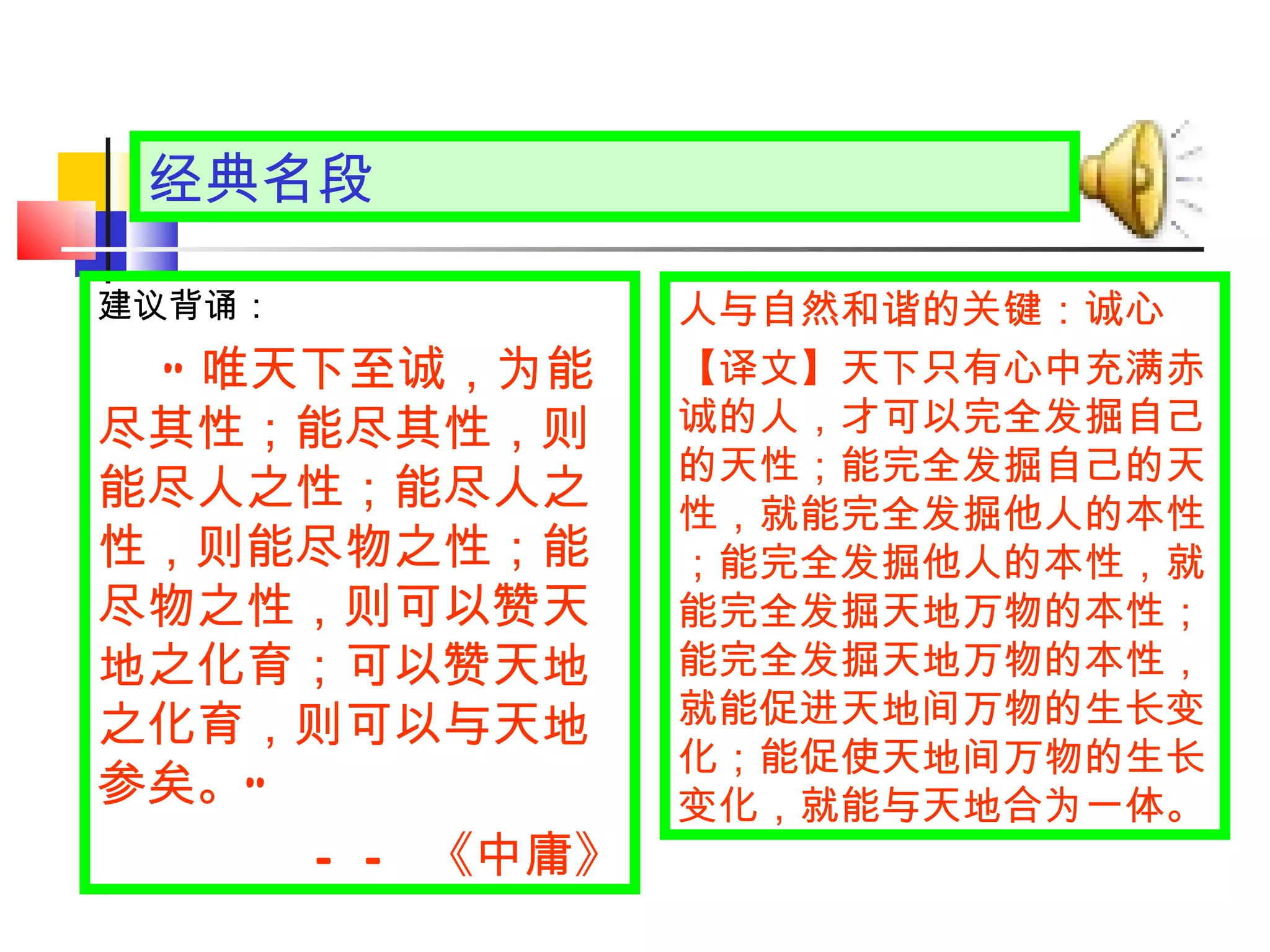 经典名段 人与自然和谐的关键：诚心 【译文】 天下只有心中充满赤诚的人，才可以完全发掘自己的天性；能完全发掘自己的天性，就能完全发掘他人的本性；能完全发掘他人的本性，就能完全发掘天地万物的本性；能完全发掘天地万物的本性，就能促进天地间万物的生长变化；能促使天地间万物的生长变化，就能与天地合为一体。 建议背诵： “ 唯天下至诚，为能尽其性；能尽其性，则能尽人之性；能尽人之性，则能尽物之性；能尽物之性，则可以赞天地之化育；可以赞天地之化育，则可以与天地参矣。 ” —— 《中庸》 