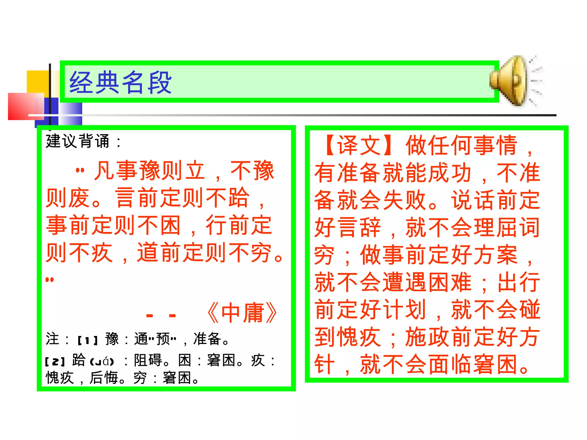 经典名段 【译文】 做任何事情，有准备就能成功，不准备就会失败。说话前定好言辞，就不会理屈词穷；做事前定好方案，就不会遭遇困难；出行前定好计划，就不会碰到愧疚；施政前定好方针，就不会面临窘困。 建议背诵： “ 凡事豫则立，不豫则废。言前定则不跲，事前定则不困，行前定则不疚，道前定则不穷。 ” —— 《中庸》 注： [1] 豫：通 “ 预 ” ，准备。 [2] 跲 (ji á ) ：阻碍。困：窘困。疚：愧疚，后悔。穷：窘困。 