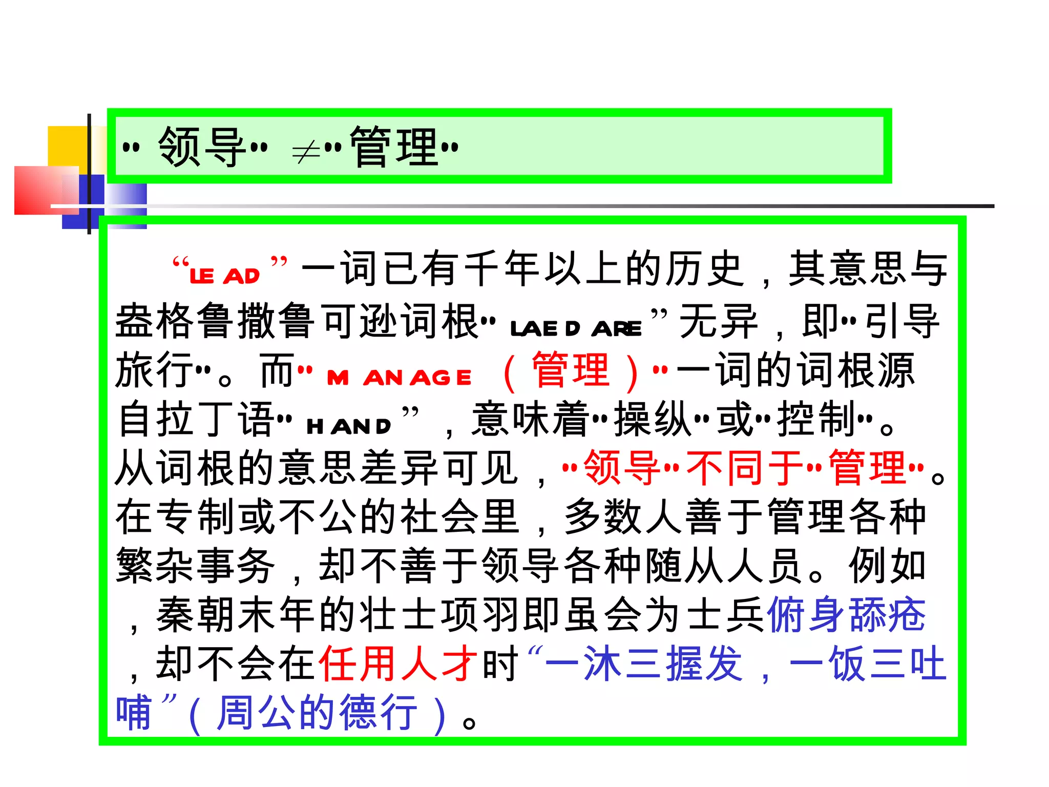 “ 领导 ”   ≠ “ 管理 ” “ lead ” 一词已有千年以上的历史，其意思与盎格鲁撒鲁可逊词根 “ laedare ” 无异，即 “ 引导旅行 ” 。而 “ manage （管理） ” 一词的词根源自拉丁语 “ hand ” ，意味着 “ 操纵 ” 或 “ 控制 ” 。从词根的意思差异可见， “ 领导 ” 不同于 “ 管理 ” 。在专制或不公的社会里，多数人善于管理各种繁杂事务，却不善于领导各种随从人员。例如，秦朝末年的壮士项羽即虽会为士兵 俯身舔疮 ，却不会在 任用人才 时 “ 一沐三握发，一饭三吐哺 ” （周公的德行） 。 