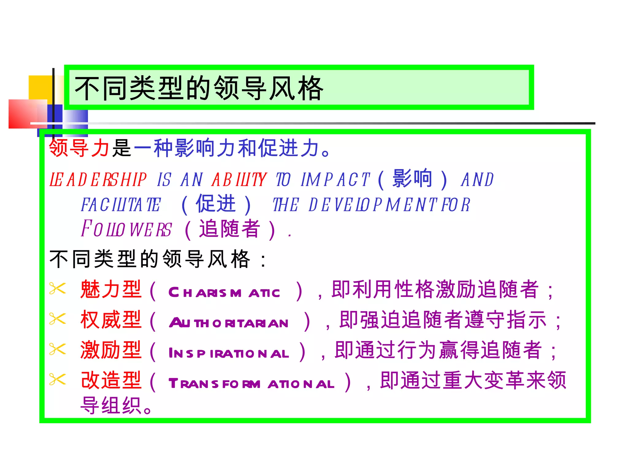 不同类型的领导风格 领导力 是 一种影响力和促进力。 leadership  is an  ability  to impact （影响） and facilitate  （促进）  the development for  Followers （追随者） . 不同类型的领导风格： 魅力型 （ Charismatic ）， 即利用性格激励追随者； 权威型 （ Authoritarian ）， 即强迫追随者遵守指示； 激励型 （ Inspirational ）， 即通过行为赢得追随者； 改造型 （ Transformational ）， 即通过重大变革来领导组织。 