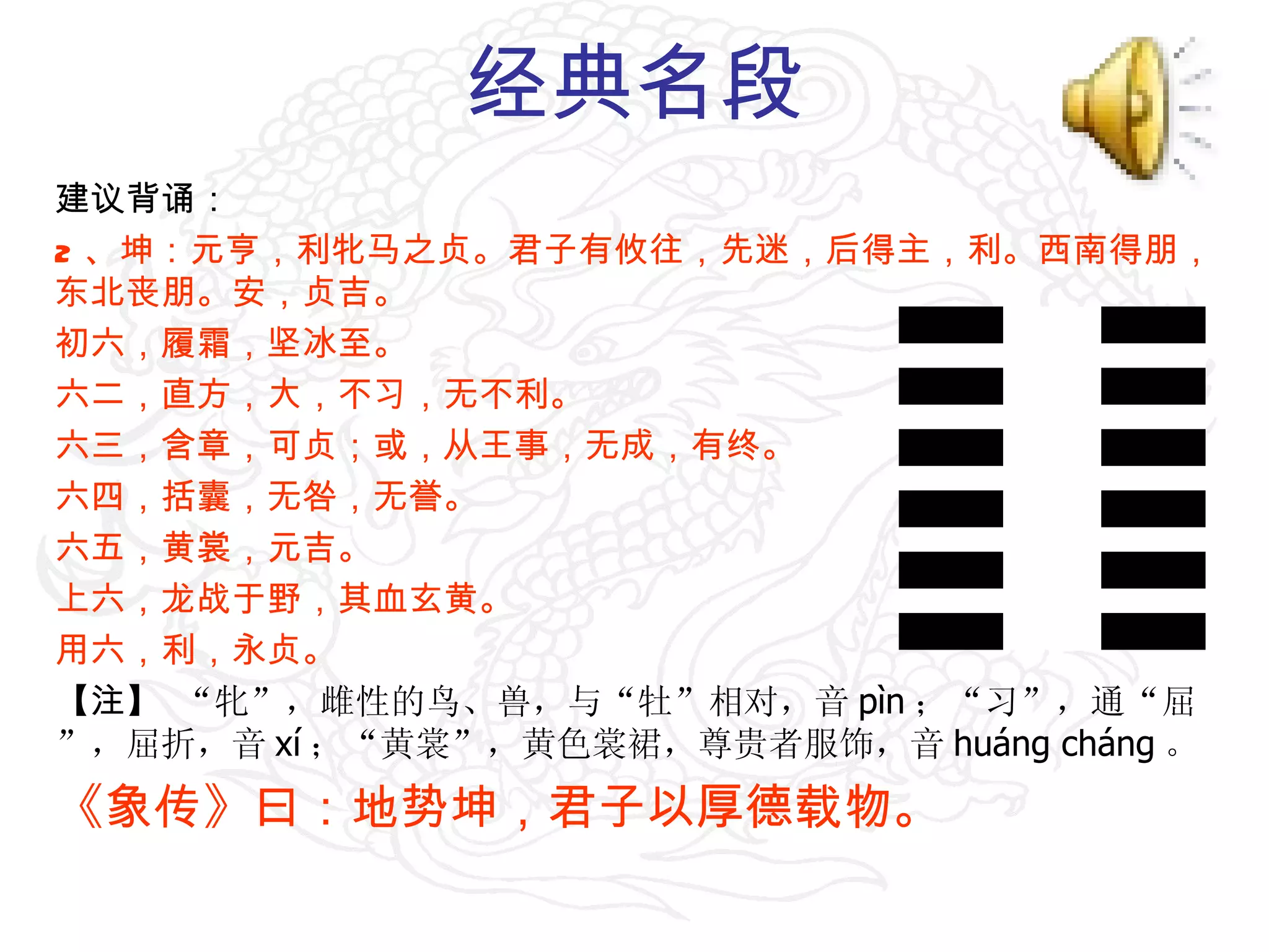 经典名段 建议背诵： 2 、坤：元亨，利牝马之贞。君子有攸往，先迷，后得主，利。西南得朋，东北丧朋。安，贞吉。 初六，履霜，坚冰至。 六二，直方，大，不习，无不利。 六三，含章，可贞；或，从王事，无成，有终。 六四，括囊，无咎，无誉。 六五，黄裳，元吉。 上六，龙战于野，其血玄黄。 用六，利，永贞。 【注】  “牝”，雌性的鸟、兽，与“牡”相对，音 pìn ；“习”，通“屈”，屈折，音 xí ；“黄裳”，黄色裳裙，尊贵者服饰，音 huáng cháng 。 《象传》曰：地势坤，君子以厚德载物。 