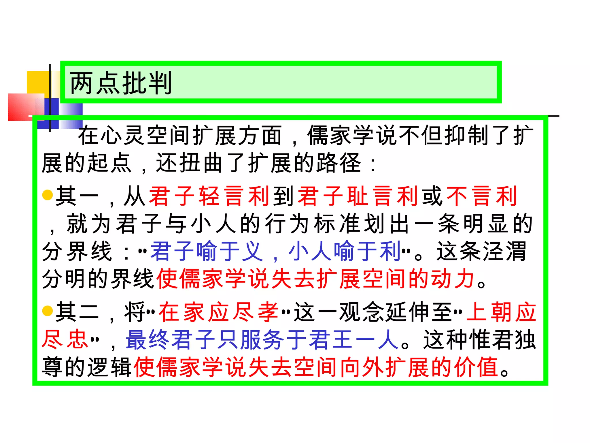 两点批判 在心灵空间扩展方面，儒家学说不但抑制了扩展的起点，还扭曲了扩展的路径： 其一， 从 君子轻言利 到 君子耻言利 或 不言利 ，就为君子与小人的行为标准划出一条明显的分界线 ： “ 君子喻于义，小人喻于利 ” 。这条泾渭分明的界线 使儒家学说失去扩展空间的动力 。 其二，将 “ 在家应尽孝 ” 这一观念延伸至 “ 上朝应尽忠 ” ， 最终君子只服务于君王一人 。这种惟君独尊的逻辑 使儒家学说失去空间向外扩展的价值 。 