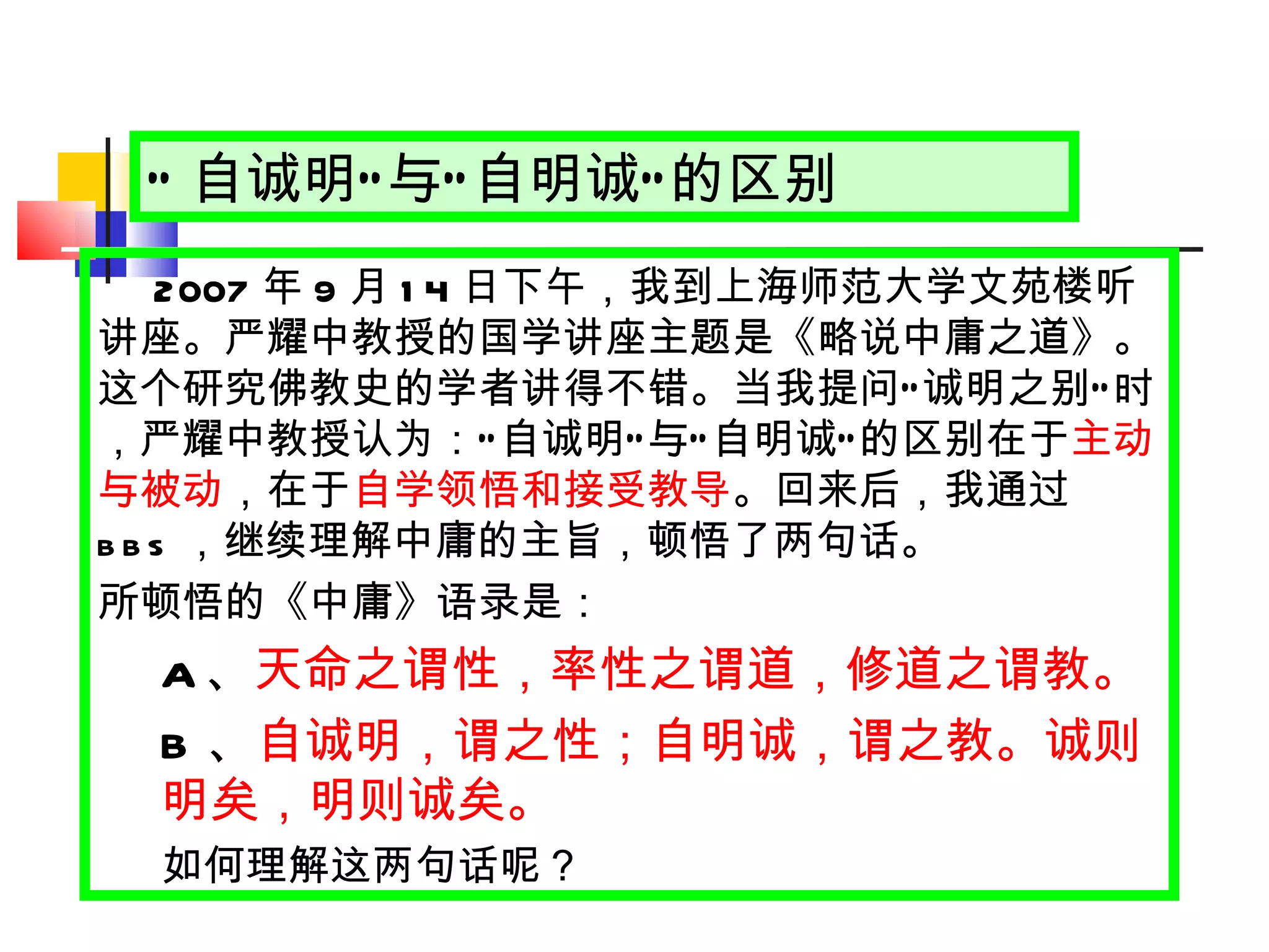 “ 自诚明 ” 与 “ 自明诚 ” 的区别 2007 年 9 月 14 日 下午，我到上海师范大学文苑楼听讲座。严耀中教授的国学讲座主题是《略说中庸之道》。这个研究佛教史的学者讲得不错。当我提问 “ 诚明之别 ” 时，严耀中教授认为： “ 自诚明 ” 与 “ 自明诚 ” 的区别在于 主动与被动 ，在于 自学领悟和接受教导 。回来后，我通过 bbs ，继续理解中庸的主旨，顿悟了两句话。 所顿悟的《中庸》语录是： A 、 天命之谓性，率性之谓道，修道之谓教。 B 、 自诚明，谓之性；自明诚，谓之教。诚则明矣，明则诚矣。 如何理解这两句话呢？ 
