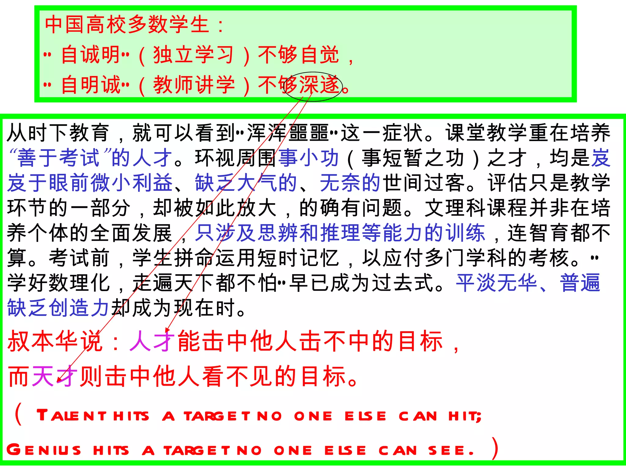 中国高校多数学生： “ 自诚明 ” （独立学习）不够自觉， “ 自明诚 ” （教师讲学）不够深遂。 从时下教育，就可以看到 “ 浑浑噩噩 ” 这一症状。课堂教学重在培养 “ 善于考试 ” 的人才 。环视周围 事小功 （事短暂之功）之才，均是 岌岌于眼前微小利益 、 缺乏大气的 、 无奈的 世间过客。评估只是教学环节的一部分，却被如此放大，的确有问题。文理科课程并非在培养个体的全面发展， 只涉及思辨和推理等能力的训练 ，连智育都不算。考试前，学生拼命运用短时记忆，以应付多门学科的考核。 “ 学好数理化，走遍天下都不怕 ” 早已成为过去式。 平淡无华、普遍缺乏创造力 却成为现在时。 叔本华说： 人才 能击中他人击不中的目标， 而 天才 则击中他人看不见的目标。 （ Talent hits a target no one else can hit;  Genius hits a target no one else can see. ）   