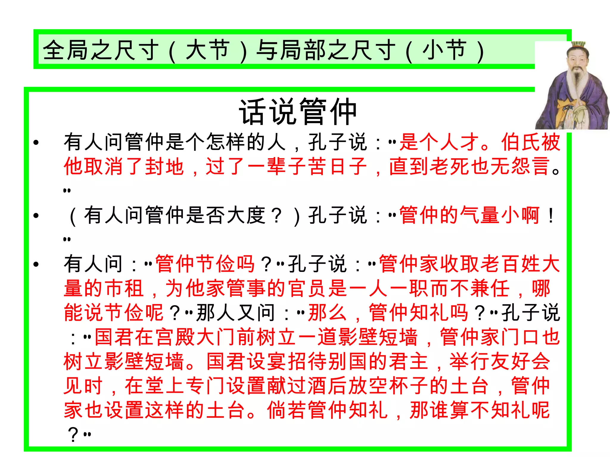 话说管仲 有人问管仲是个怎样的人，孔子说： “ 是个人才。伯氏被他取消了封地，过了一辈子苦日子，直到老死也无怨言 。 ”   （有人问管仲是否大度？）孔子说： “ 管仲的气量小啊 ！ ” 有人问： “ 管仲节俭吗 ？ ” 孔子说： “ 管仲家收取老百姓大量的市租，为他家管事的官员是一人一职而不兼任，哪能说节俭呢 ？ ” 那人又问： “ 那么，管仲知礼吗 ？ ” 孔子说： “ 国君在宫殿大门前树立一道影壁短墙，管仲家门口也树立影壁短墙。国君设宴招待别国的君主，举行友好会见时，在堂上专门设置献过酒后放空杯子的土台，管仲家也设置这样的土台。倘若管仲知礼，那谁算不知礼呢 ？ ” 全局之尺寸（大节）与局部之尺寸（小节） 