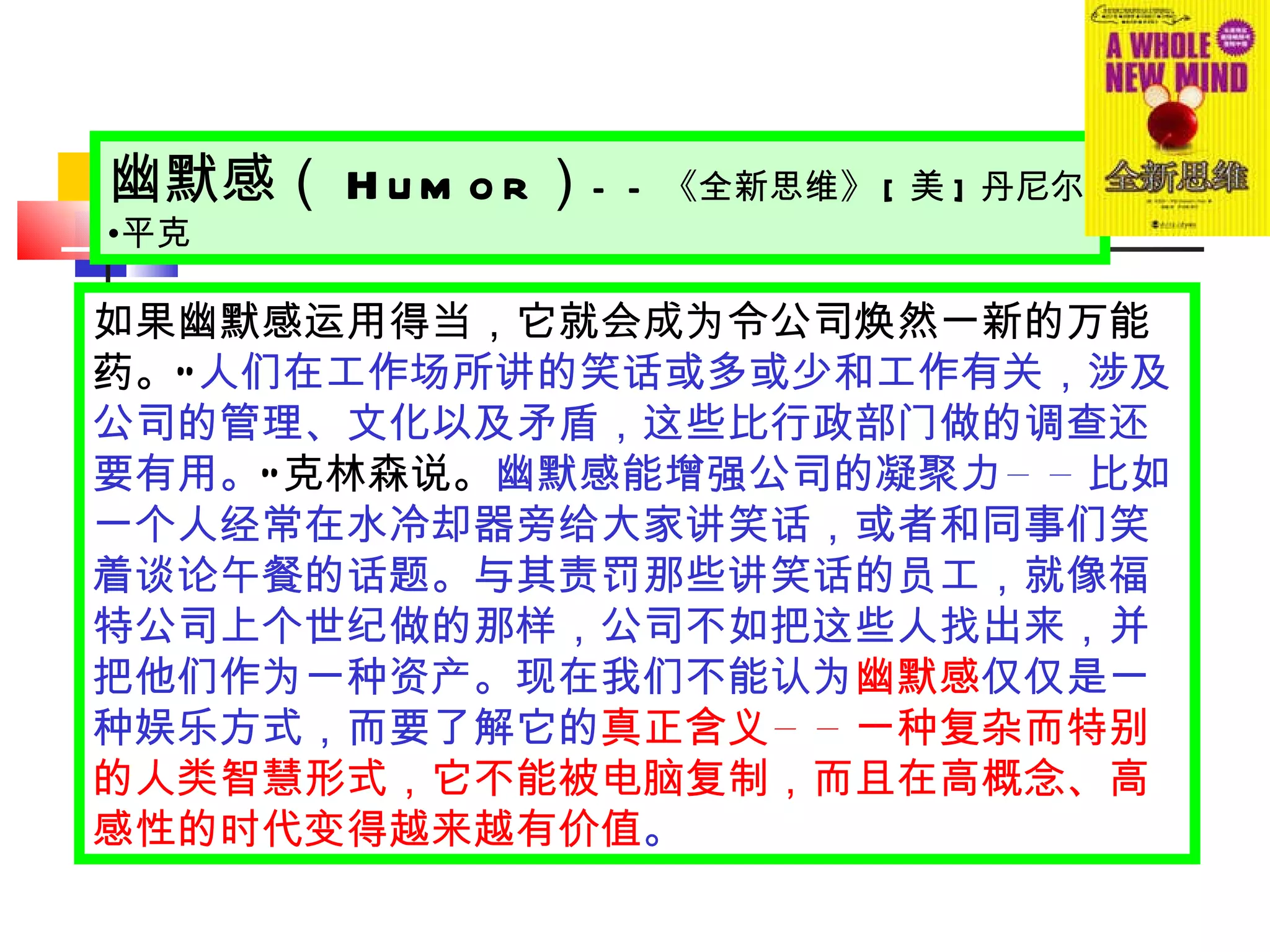 如果幽默感运用得当，它就会成为令公司焕然一新的万能药。 “ 人们在工作场所讲的笑话或多或少和工作有关，涉及公司的管理、文化以及矛盾，这些比行政部门做的调查还要有用。 ” 克林森说。 幽默感能增强公司的凝聚力 —— 比如一个人经常在水冷却器旁给大家讲笑话，或者和同事们笑着谈论午餐的话题。与其责罚那些讲笑话的员工，就像福特公司上个世纪做的那样，公司不如把这些人找出来，并把他们作为一种资产。现在我们不能认为 幽默感 仅仅是一种娱乐方式，而要了解它的 真正含义 —— 一种复杂而特别的人类智慧形式，它不能被电脑复制，而且在高概念、高感性的时代变得越来越有价值 。 幽默感（ Humor ） —— 《全新思维》 [ 美 ] 丹尼尔 • 平克 