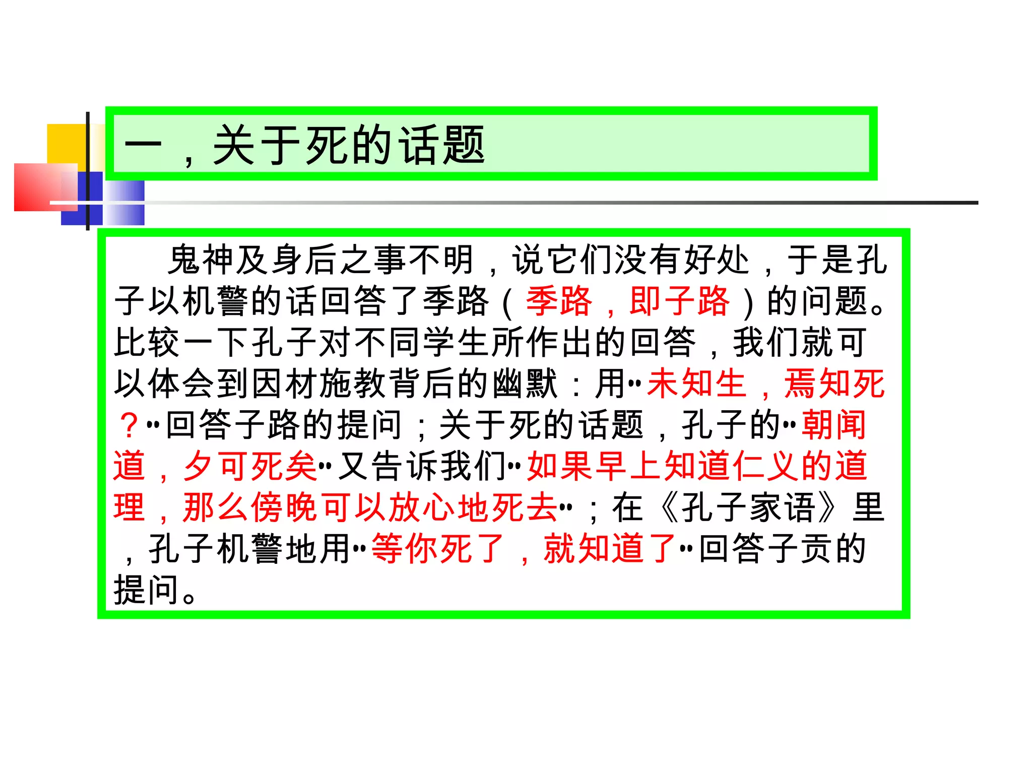 一，关于死的话题 鬼神及身后之事不明，说它们没有好处，于是孔子以机警的话回答了季路（ 季路，即子路 ）的问题。比较一下孔子对不同学生所作出的回答，我们就可以体会到因材施教背后的幽默：用 “ 未知生，焉知死？ ” 回答子路的提问；关于死的话题，孔子的 “ 朝闻道，夕可死矣 ” 又告诉我们 “ 如果早上知道仁义的道理，那么傍晚可以放心地死去 ” ；在《孔子家语》里，孔子机警地用 “ 等你死了，就知道了 ” 回答子贡的提问。 