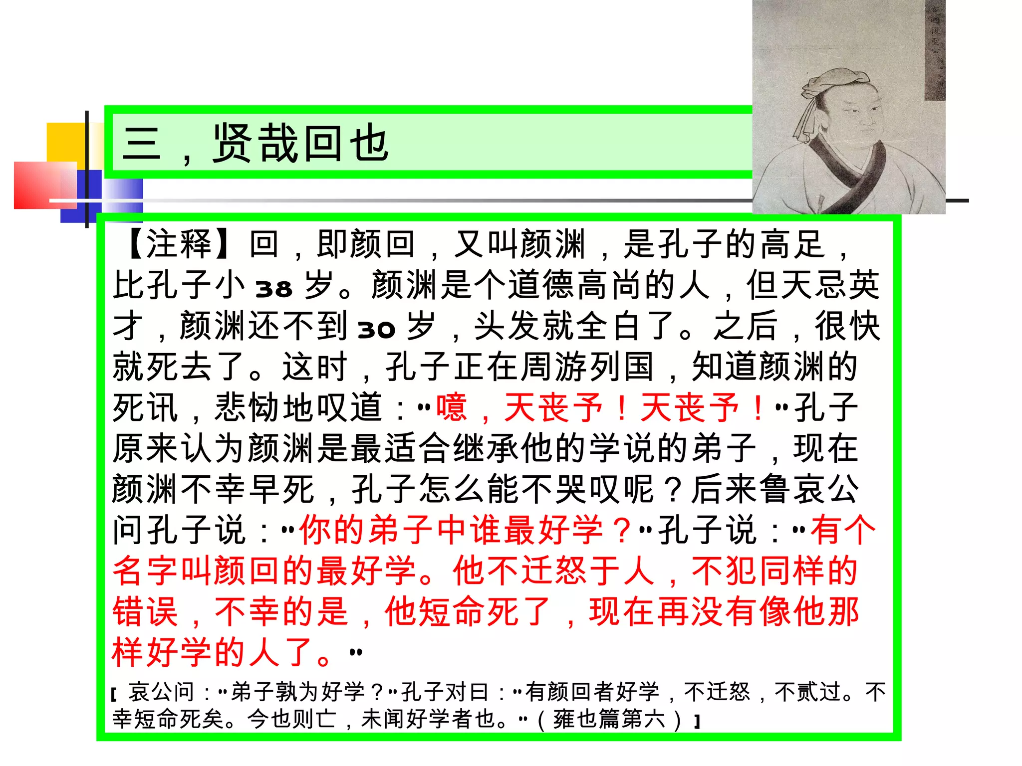 三，贤哉回也 【注释】回，即颜回，又叫颜渊，是孔子的高足，比孔子小 38 岁。颜渊是个道德高尚的人，但天忌英才，颜渊还不到 30 岁，头发就全白了。之后，很快就死去了。这时，孔子正在周游列国，知道颜渊的死讯，悲恸地叹道： “ 噫，天丧予！天丧予！ ” 孔子原来认为颜渊是最适合继承他的学说的弟子，现在颜渊不幸早死，孔子怎么能不哭叹呢？后来鲁哀公问孔子说： “ 你的弟子中谁最好学？ ” 孔子说： “ 有个名字叫颜回的最好学。他不迁怒于人，不犯同样的错误，不幸的是，他短命死了，现在再没有像他那样好学的人了。 ” [ 哀公问： “ 弟子孰为好学？ ” 孔子对曰： “ 有颜回者好学，不迁怒，不贰过。不幸短命死矣。今也则亡，未闻好学者也。 ” （雍也篇第六） ] 