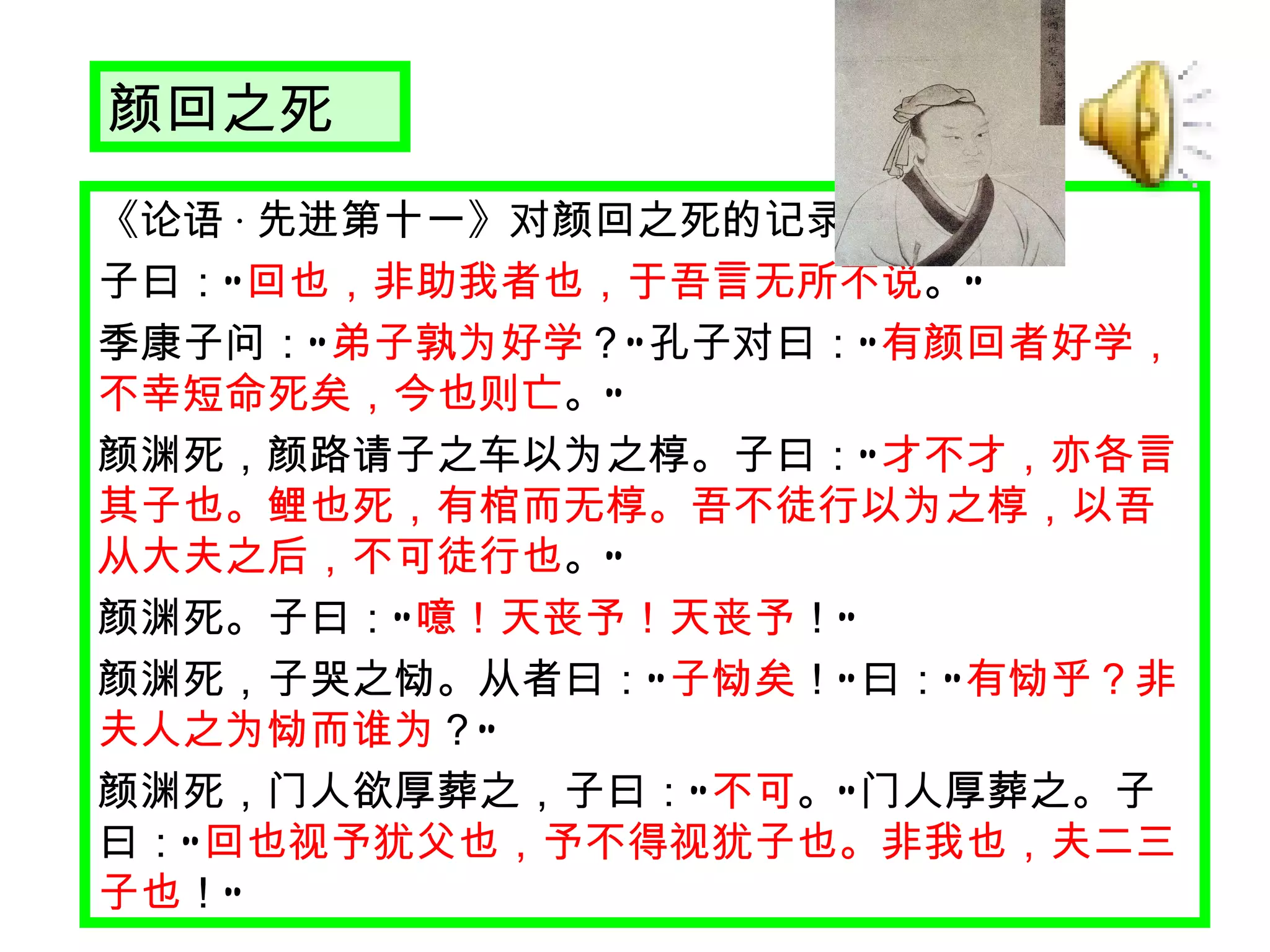 颜回之死 《论语 · 先进第十一》对颜回之死的记录 子曰： “ 回也，非助我者也，于吾言无所不说 。 ” 　 季康子问： “ 弟子孰为好学 ？ ” 孔子对曰： “ 有颜回者好学，不幸短命死矣，今也则亡 。 ” 　 颜渊死，颜路请子之车以为之椁。子曰： “ 才不才，亦各言其子也。鲤也死，有棺而无椁。吾不徒行以为之椁，以吾从大夫之后，不可徒行也 。 ” 　 颜渊死。子曰： “ 噫！天丧予！天丧予 ！ ” 　 颜渊死，子哭之恸。从者曰： “ 子恸矣 ！ ” 曰： “ 有恸乎？非夫人之为恸而谁为 ？ ” 　 颜渊死，门人欲厚葬之，子曰： “ 不可 。 ” 门人厚葬之。子曰： “ 回也视予犹父也，予不得视犹子也。非我也，夫二三子也 ！ ” 